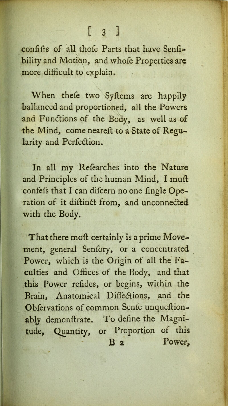 1 C 3 ] confifts of all thofe Parts that have Senfi- bility and Motion, and whofe Properties are more difficult to explain. When thefe two Syftems are happily ballanced and proportioned, all the Powers and Functions of the Body, as well as of the Mind, come neareft to a State of Regu- larity and Perfection. In all my Refearches into the Nature and Principles of the human Mind, I muft confefs that I can difcern no one fingle Ope- ration of it diftindt from, and unconnected with the Body. That there moft certainly is a prime Move- ment, general Senfory, or a concentrated Power, which is the Origin of all the Fa- culties and Offices of the Body, and that this Power relides, or begins, within the Brain, Anatomical Difle&ions, and the Obfervations of common Senie unqueftion- ably demcnftrate. To define the Magni- tude, Quantity, or Proportion of this B 2 Power,