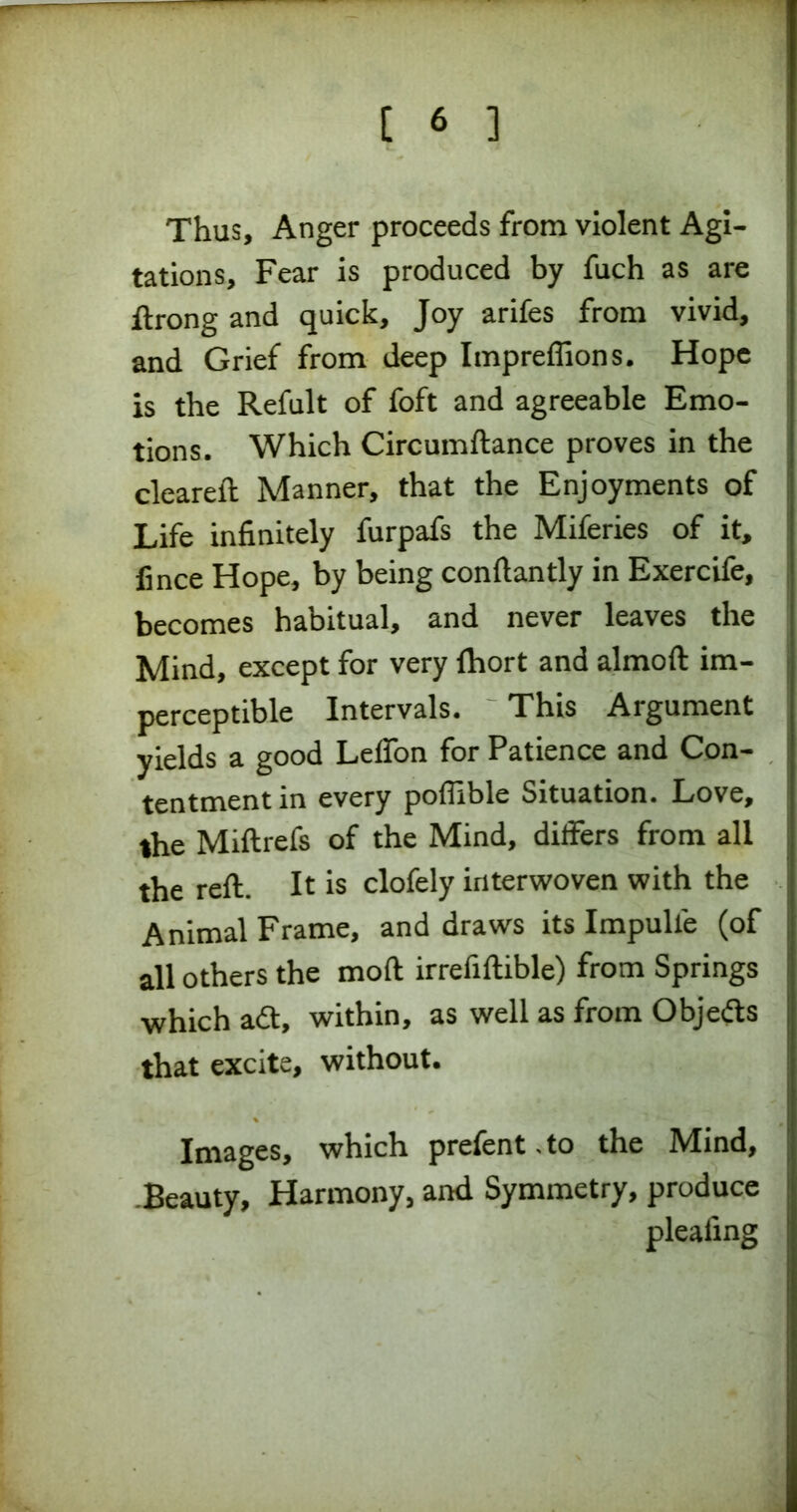 Thus, Anger proceeds from violent Agi- tations, Fear is produced by fuch as are ftrong and quick, Joy arifes from vivid, and Grief from deep Impreffions. Hope is the Refult of foft and agreeable Emo- tions. Which Circumftance proves in the cleared: Manner, that the Enjoyments of Life infinitely furpafs the Miferies of it, fince Hope, by being conftantly in Exercife, becomes habitual, and never leaves the Mind, except for very Ihort and almoft im- perceptible Intervals. This Argument yields a good Lelfon for Patience and Con- tentment in every poflible Situation. Love, the Miftrefs of the Mind, differs from all the reft. It is clofely interwoven with the Animal Frame, and draws its Impulle (of all others the moft irrefiftible) from Springs which adt, within, as well as from Objedts that excite, without. Images, which prefent.to the Mind, Beauty, Harmony, and Symmetry, produce pleafing