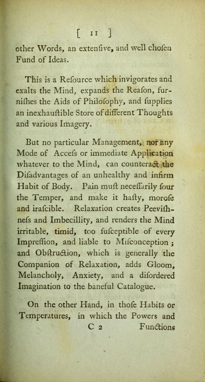 other Words, an ex ten five, and well chofen Fund of Ideas. This is a Refource which invigorates and exalts the Mind, expands the Reafon, fur- nifhes the Aids of Philofophy, and fupplies an inexhauftible Store of different Thoughts and various Imagery. But no particular Management, nor any Mode of Accefs or immediate Application whatever to the Mind, can counteract the Difadvantages of an unhealthy and infirm Habit of Body. Pain muft necefiarily four the Temper, and make it hafty, morofe and irafcible. Relaxation creates Peevifh- nefs and Imbecillity, and renders the Mind irritable, timid, too fufceptible of every Impreflion, and liable to Mifconception ; and Obftrudtion, which is generally the Companion of Relaxation, adds Gloom, Melancholy, Anxiety, and a difordered Imagination to the baneful Catalogue. On the other Hand, in thofe Habits or Temperatures, in which the Powers and C 2 Functions