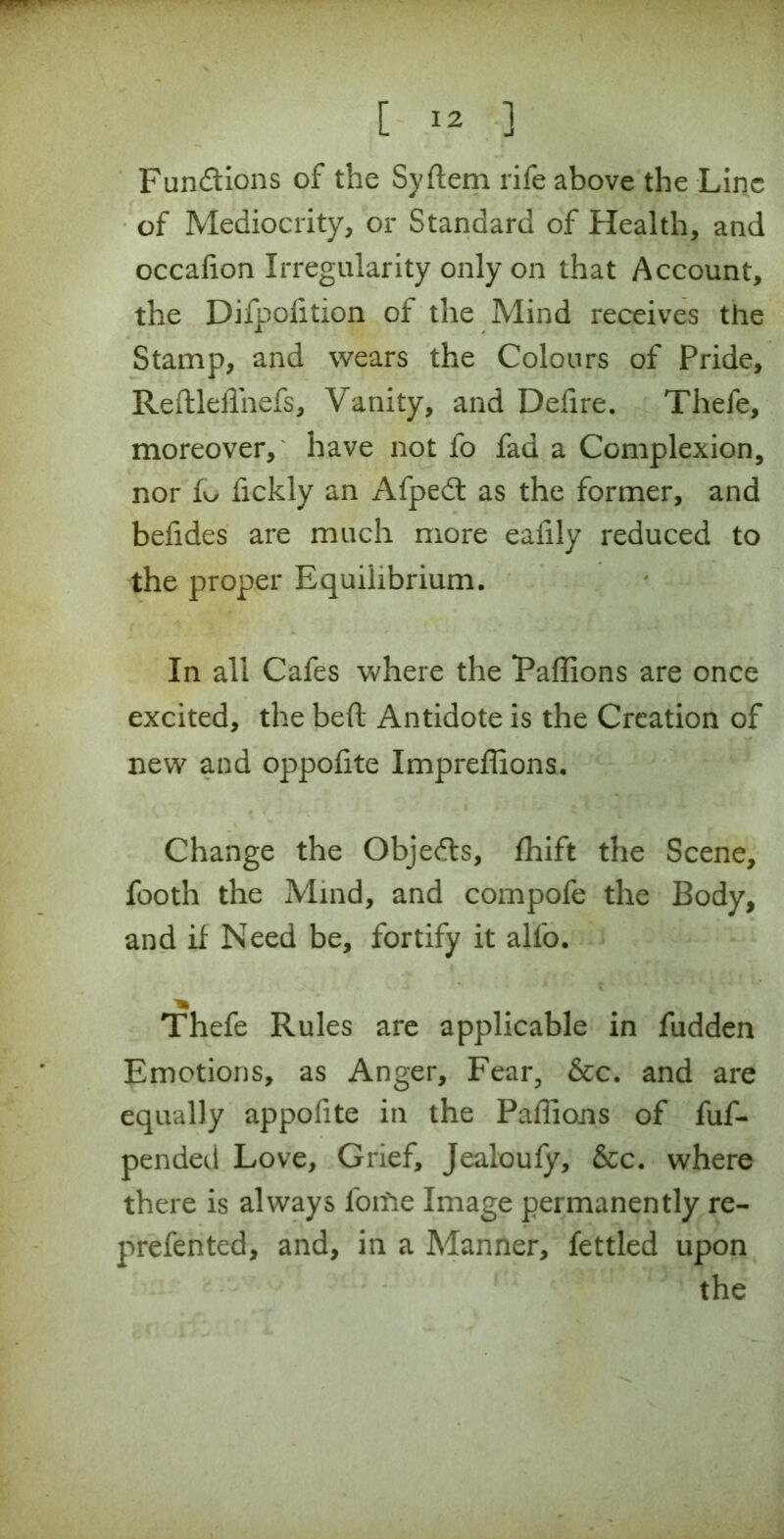 [ ] Fun&ions of the Syftem rife above the Line of Mediocrity, or Standard of Health, and occafion Irregularity only on that Account, the Difpofition of the Mind receives the Stamp, and wears the Colours of Pride, ReftleiTnefs, Vanity, and Defire. Tliefe, moreover, have not fo fad a Complexion, nor {kj fickly an Afpedt as the former, and befides are much more eafily reduced to the proper Equilibrium. In all Cafes where the Paffions are once excited, the beft Antidote is the Creation of new and oppofite Impreffions. Change the Objedts, fhift the Scene, footh the Mind, and compofe the Body, and if Need be, fortify it alfo. Thefe Rules are applicable in fudden Emotions, as Anger, Fear, &c. and are equally appofite in the Paffions of fuf- pended Love, Grief, Jealoufy, &c. where there is always fome Image permanently re- prefented, and, in a Manner, fettled upon