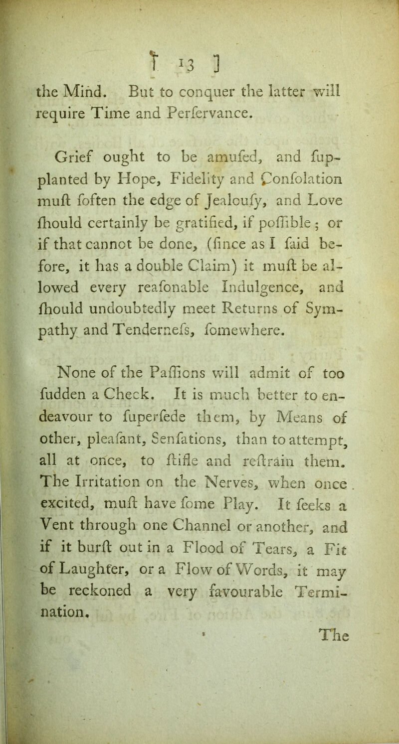 S*. w, I. J3 ] the Mind. But to conquer the latter will require Time and Perfervance. Grief ought to be amufed, and fup- planted by Hope, Fidelity and Confolation mud foften the edge of Jealoufy, and Love fhould certainly be gratified, if pofiible 5 or if that cannot be done, (fince as I laid be- fore, it has a double Claim) it muft be al- lowed every reafonable Indulgence, and fhould undoubtedly meet Returns of Sym- pathy and Tendernefs, fomewhere. None of the Paffions will admit of too fudden a Check. It is much better to en- deavour to fuperfede them, by Means of other, pleafant, Senfations, than to attempt, all at once, to Rifle and reft rain them. The Irritation on the Nerves, when once excited, muft have feme Play. It feeks a Vent through one Channel or another, and if it bur ft out in a Flood of Tears, a Fit of Laughter, ora Flow of Words, it may be reckoned a very favourable Termi- nation.