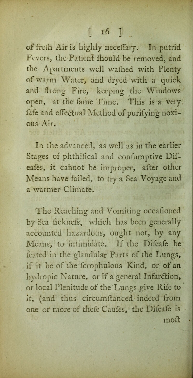 [ ] of frefti Air is highly neceffary. In putrid Fevers, the Patient fhould be removed, and the Apartments well wafhed with Plenty of warm Water, and dryed with a quick and flrong Fire, keeping the Windows open, at the fame Time. This is a very, iafe and effectual Method of purifying noxi- ous Air. In the advanced, as well as in the earlier Stages of phthifical and consumptive Dif- eafes, it cannot be improper, after other Means have failed, to try a Sea Voyage and a warmer Climate. The Reaching and Vomiting occafioned by Sea ficknefs, which has been generally accounted hazardous, ought not, by any Means, to intimidate. If the Difeafe be feated in the glandular Parts of the Lungs, if it be of the fcrophulous Kind, or of an hydropic Nature, or if a general Infardlion, or local Plenitude of the Lungs give Rife to it, (and thus circumftanced indeed from one oi' more of thefe Caufes, the Difeafe is moft •