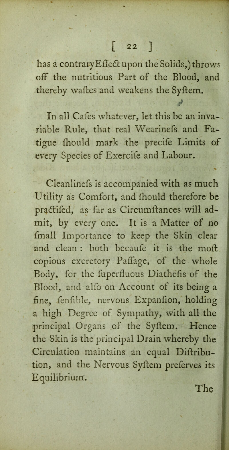 has a contrar-yEffedt upon the Solids,) throws off the nutritious Part of the Blood, and thereby waftes and weakens the Syftem. * In all Cafes whatever, let this be an inva- riable Rule, that real Wearinefs and Fa- tigue fhould mark the precife Limits of every Species of Exercife and Labour. Cleanlinefs is accompanied with as much Utility as Comfort, and fhould therefore be pr^dtifed, as far as Circumftances will ad- mit, by every one. It is a Matter of no fmall Importance to keep the Skin clear and clean : both becaufe it is the moft copious excretory PafTage, of the whole Body, for the fuperfluous Diathefis of the Blood, and alfo on Account of its being a fine, fenfible, nervous Expanfion, holding a high Degree of Sympathy, with all the principal Organs of the Syftem. Hence the Skin is the principal Drain whereby the Circulation maintains an equal Diftribu- tion, and the Nervous Syftem preferves its Equilibrium.