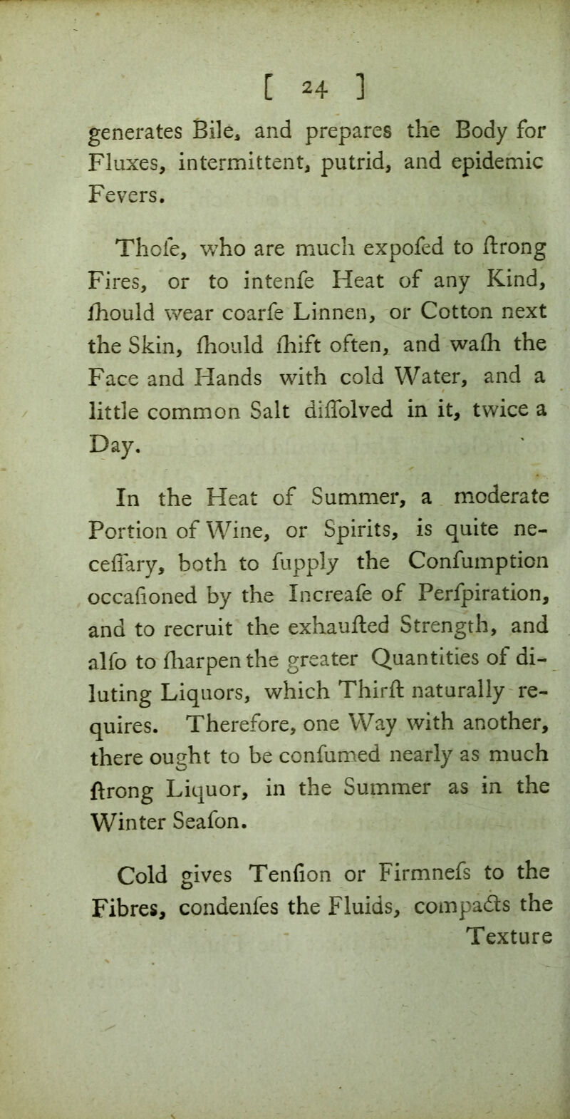 generates Bile* and prepares the Body for Fluxes, intermittent, putrid, and epidemic Fevers. Thole, who are much expofed to ftrong Fires, or to intenfe Heat of any Kind, fhould wear coarfe Linnen, or Cotton next the Skin, fhould fhift often, and wafh the Face and Hands with cold Water, and a little common Salt diffolved in it, twice a Day. In the Heat of Summer, a moderate Portion of Wine, or Spirits, is quite ne- cefiary, both to fupply the Confumption occafioned by the Increafe of Perfpiration, and to recruit the exhaufted Strength, and alfo to fharpen the greater Quantities of di- luting Liquors, which Third; naturally re- quires. Therefore, one Way with another, there ought to be confumed nearly as much ftrong Liquor, in the Summer as in the Winter Seafon. Cold gives Tenfion or Firmnefs to the Fibres, condenfes the Fluids, compads the Texture