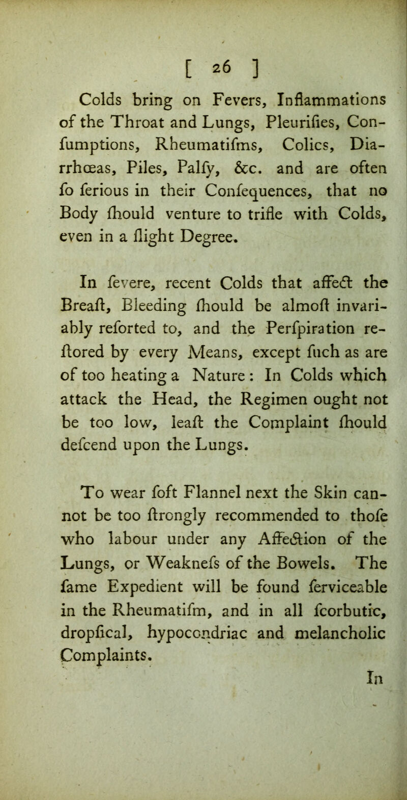 Colds bring on Fevers, Inflammations of the Throat and Lungs, Pleurifies, Con- fumptions, Rheumatifms, Colics, Dia- rrhoeas, Piles, Palfy, &c. and are often fo ferious in their Confequences, that no Body fhould venture to trifle with Colds, even in a flight Degree. In fevere, recent Colds that affedt the Breaft, Bleeding fhould be almofl invari- ably reforted to, and the Perforation re- ftored by every Means, except fuch as are of too heating a Nature : In Colds which attack the Head, the Regimen ought not be too low, leaft the Complaint fhould defcend upon the Lungs. To wear foft Flannel next the Skin can- not be too ftrongly recommended to thofe who labour under any Affection of the Lungs, or Weaknefs of the Bowels. The fame Expedient will be found ferviceable in the Rheumatifm, and in all fcorbutic, dropfical, hypocondriac and melancholic Complaints. In