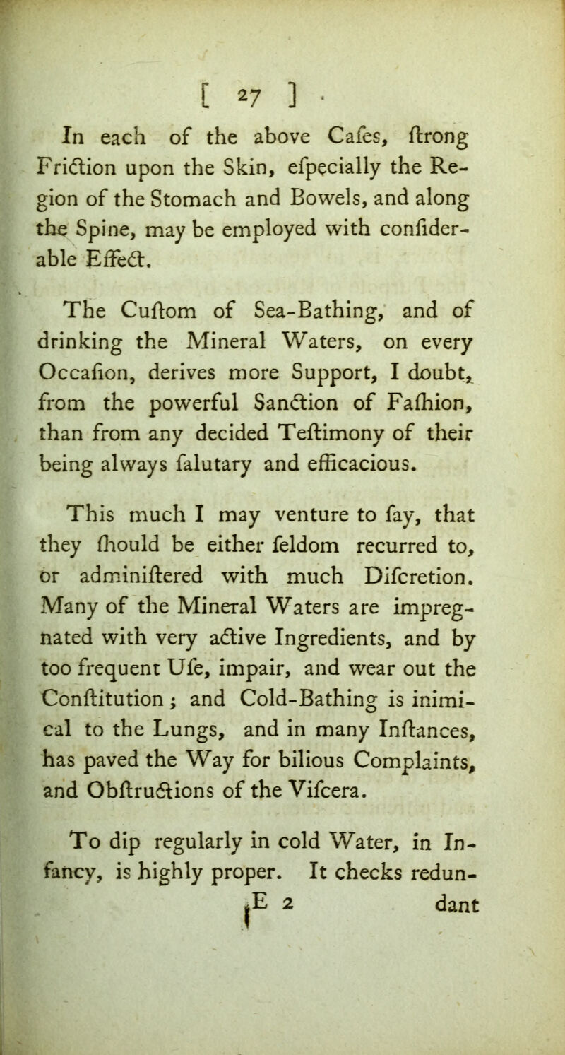 In each of the above Cafes, ftrong Fridtion upon the Skin, efpecially the Re- gion of the Stomach and Bowels, and along the Spine, may be employed with confider- able Effedt. The Cuftom of Sea-Bathing, and of drinking the Mineral Waters, on every Occafion, derives more Support, I doubt, from the powerful Sanction of Fafhion, than from any decided Teftimony of their being always falutary and efficacious. This much I may venture to fay, that they fhould be either feldom recurred to, or adminiftered with much Difcretion. Many of the Mineral Waters are impreg- nated with very adtive Ingredients, and by too frequent Ufe, impair, and wear out the Conftitution; and Cold-Bathing is inimi- cal to the Lungs, and in many Inftances, has paved the Way for bilious Complaints, and Obftru&ions of the Vifcera. To dip regularly in cold Water, in In- fancy, is highly proper. It checks redun- |E 2 dant