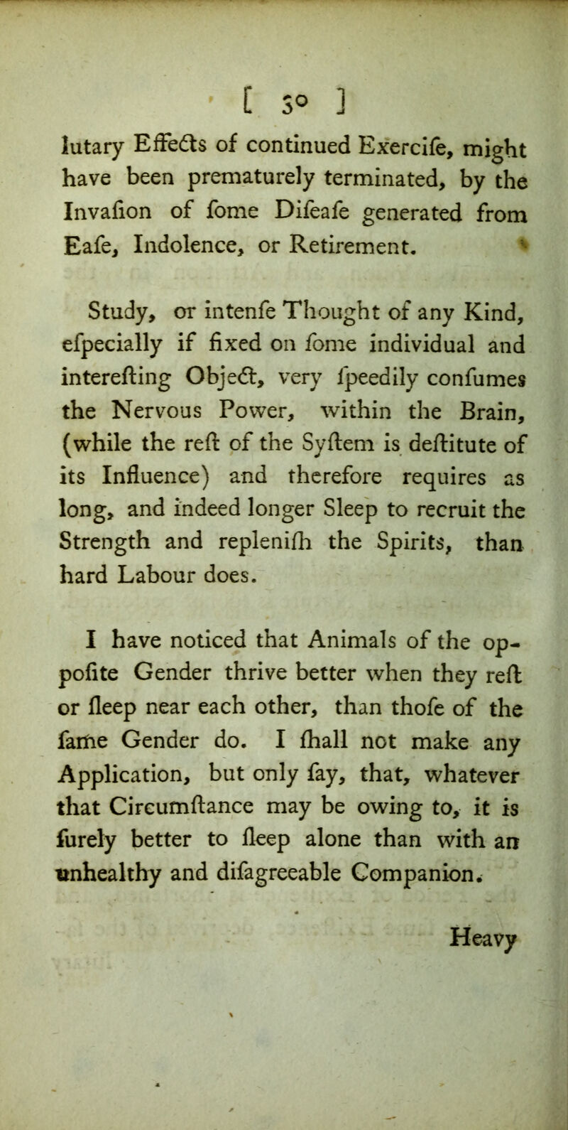 lutary Effedts of continued Exercife, might have been prematurely terminated, by the Invafion of fome Difeafe generated from Eafe, Indolence, or Retirement, Study, or intenfe Thought of any Kind, efpecially if fixed on fome individual and interefting Objedl, very lpeedily confumes the Nervous Power, within the Brain, (while the reft of the Syftem is deftitute of its Influence) and therefore requires as long, and indeed longer Sleep to recruit the Strength and replenish the Spirits, than hard Labour does. I have noticed that Animals of the op- pofite Gender thrive better when they reft or fleep near each other, than thofe of the fame Gender do. I fhall not make any Application, but only fay, that, whatever that Circumftance may be owing to, it is furely better to fleep alone than with an unhealthy and difagreeable Companion* Heavy