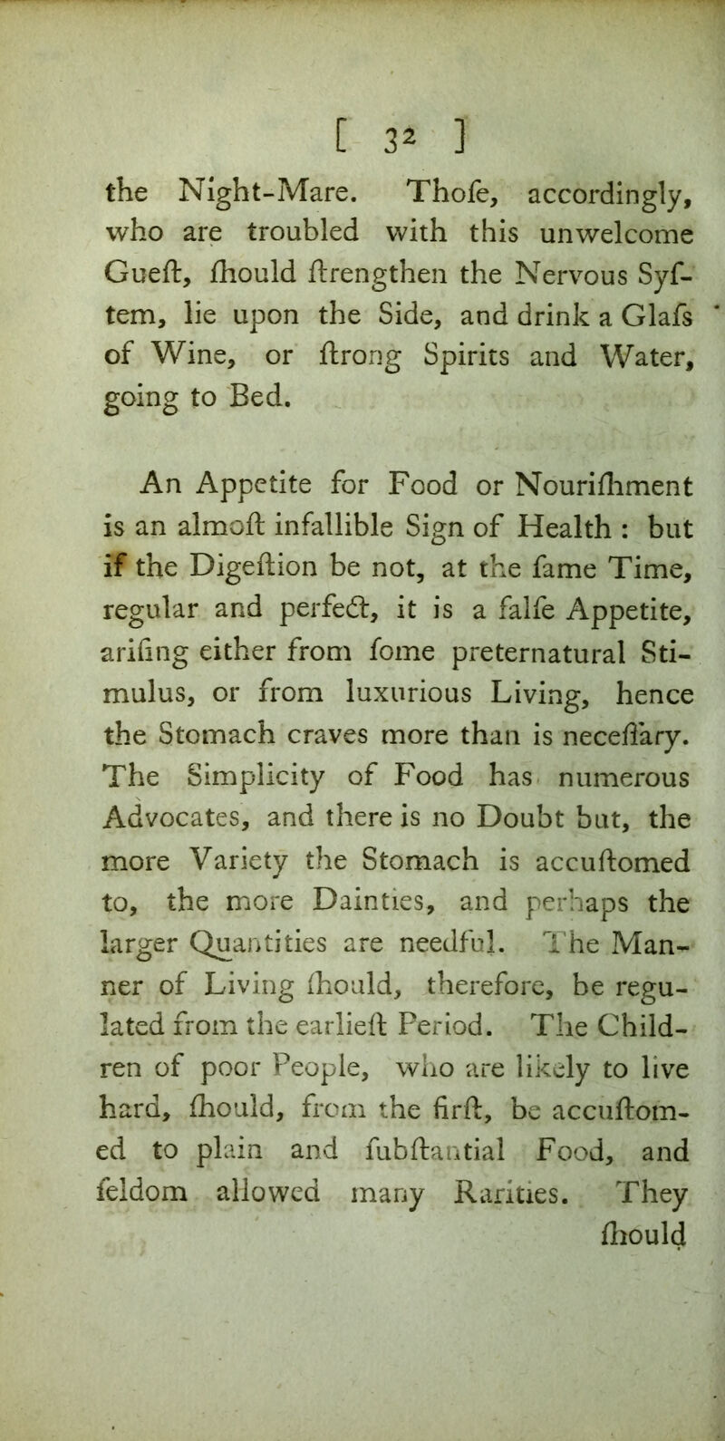 the Night-Mare. Thofe, accordingly, who are troubled with this unwelcome Gueft, fhould ftrengthen the Nervous Syf- tem, lie upon the Side, and drink a Glafs of Wine, or ftrong Spirits and Water, going to Bed. An Appetite for Food or Nourifhment is an almoft infallible Sign of Health : but if the Digeftion be not, at the fame Time, regular and perfedt, it is a falfe Appetite, arifing either from fome preternatural Sti- mulus, or from luxurious Living, hence the Stomach craves more than is neceffary. The Simplicity of Food has numerous Advocates, and there is no Doubt but, the more Variety the Stomach is accuftomed to, the more Dainties, and perhaps the larger Quantities are needful. The Man- ner of Living fhould, therefore, be regu- lated from the earlieft Period. The Child- ren of poor People, who are likely to live hard, fhould, from the firft, be accuftom- ed to plain and fubftantial Food, and feldom allowed many Rarities. They fhould