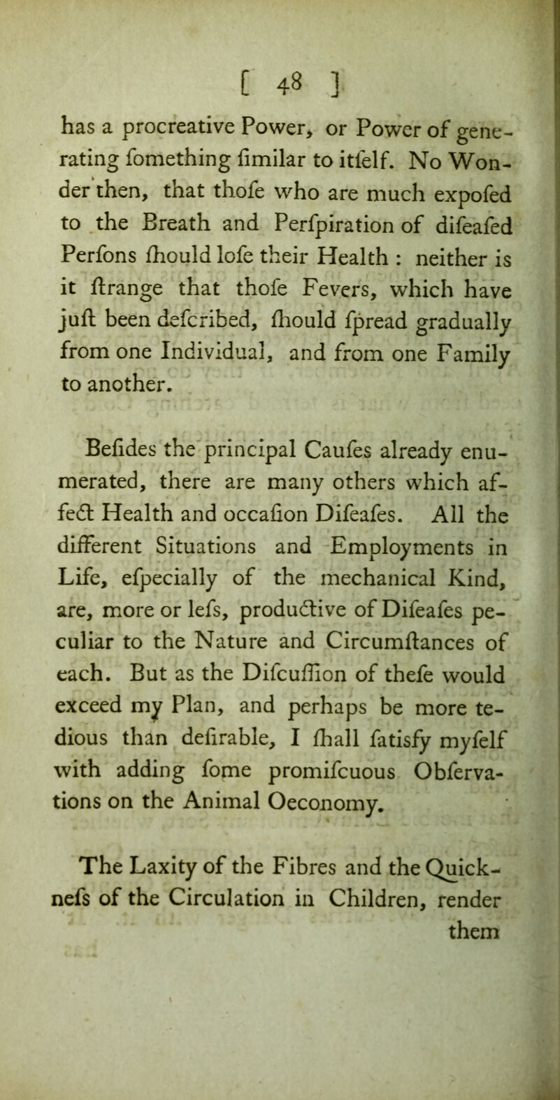 has a procreative Power* or Power of gene- rating fomething fimilar to itfelf. No Won- der then, that thofe who are much expofed to the Breath and Perfpiration of difeafed Perfons fhould lofe their Health : neither is it ftrange that thofe Fevers, which have juft been defcribed, fhould fpread gradually from one Individual, and from one Family to another. Befides the principal Caufes already enu- merated, there are many others which af- fedt Health and occafion Difeafes. All the different Situations and Employments in Life, efpecially of the mechanical Kind, are, more or lefs, productive of Difeafes pe- culiar to the Nature and Circumftances of each. But as the Difcuffion of thefe would exceed my Plan, and perhaps be more te- dious than defirable, I fhall fatisfy myfelf with adding fome promifcuous Obferva- tions on the Animal Oeconomy. The Laxity of the Fibres and the Quick- nefs of the Circulation in Children, render them