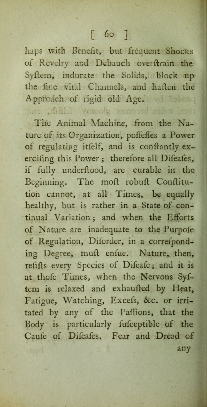 haps with Benefit, but frequent Shocks of Revelry and Debauch oveillrain the Syftem, indurate the Solids, block up the fine vital Channels, and haflen the Approach of rigid old Age. r - f The Animal Machine, from the Na- ture of its Organization, pofiefles a Power of regulating itfelf, and is conftantly ex- ercifing this Power; therefore all Difeafes, if fully underftood, are curable in the Beginning. The moft robuft Conftitu- tion cannot, at all Times, be equally healthy, but is rather in a State of con- tinual Variation; and when the Efforts of Nature are inadequate to the Purpofe of Regulation, Diiorder, in a correfpond- ing Degree, muft enfue. Nature, then, refifts every Species of Difeafe; and it is at thole Times, when the Nervous Syf- tem is relaxed and exhaulled by Heat, Fatigue, Watching, Excefs, &c. or irri- tated by any of the Paflions, that the Body is particularly fufceptible of the Caufe of Difeafes. Fear and Dread of any