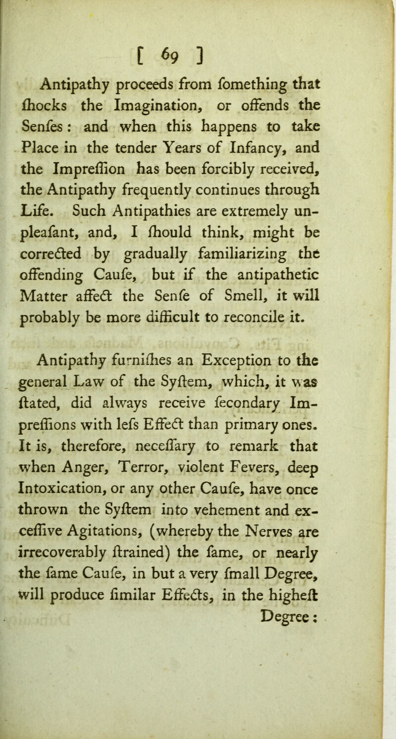 Antipathy proceeds from fomething that fhocks the Imagination, or offends the Senfes : and when this happens to take Place in the tender Years of Infancy, and the Impreffion has been forcibly received, the Antipathy frequently continues through Life. Such Antipathies are extremely un- pleafant, and, I fhould think, might be corrected by gradually familiarizing the offending Caufe, but if the antipathetic Matter affedt the Senfe of Smell, it will probably be more difficult to reconcile it. Antipathy furnifhes an Exception to the general Law of the Syftem, which, it was ftated, did always receive fecondary Im- preffions with lefs Effedl than primary ones. It is, therefore, neceffary to remark that when Anger, Terror, violent Fevers, deep Intoxication, or any other Caufe, have once thrown the Syftem into vehement and ex- ceffive Agitations, (whereby the Nerves are irrecoverably ftrained) the fame, or nearly the fame Caufe, in but a very fmall Degree, will produce fimilar Effects, in the higheft Degree: