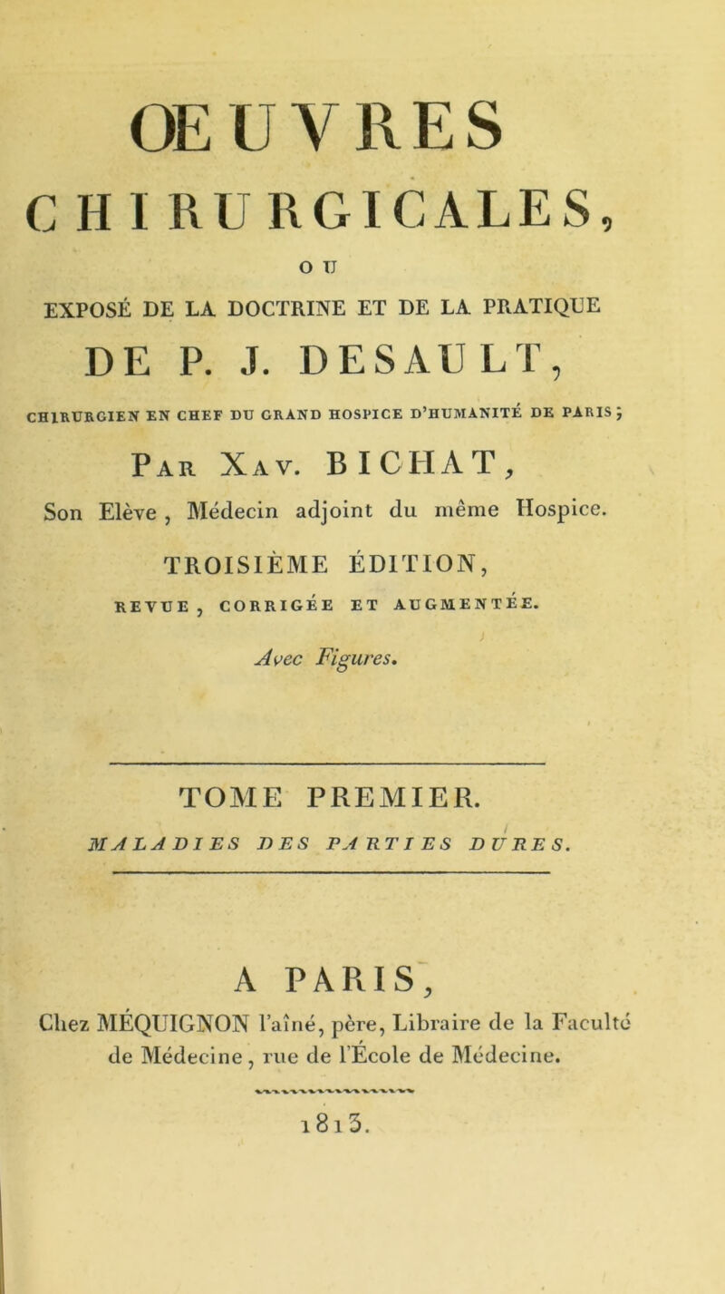 OEUVRES C H I RU RGICALES, O TJ EXPOSÉ DE LA DOCTRINE ET DE LA PRATIQUE DE P. J. DES AU LT, CHIRURGIEN EN CHEF DU GRAND HOSPICE D’HUMANITÉ DE PARIS J Par Xav. BICIIAT, Son Elève , Médecin adjoint du même Hospice. TROISIÈME ÉDITION, REVUE, CORRIGÉE ET AUGMENTEE. J Avec Figures. TOME PREMIER. MALADIES DES PARTIES DURES. A PARIS, Chez MÉQUIGNON l’aîné, père, Libraire de la Faculté de Médecine, rue de l’École de Médecine. i8i3.