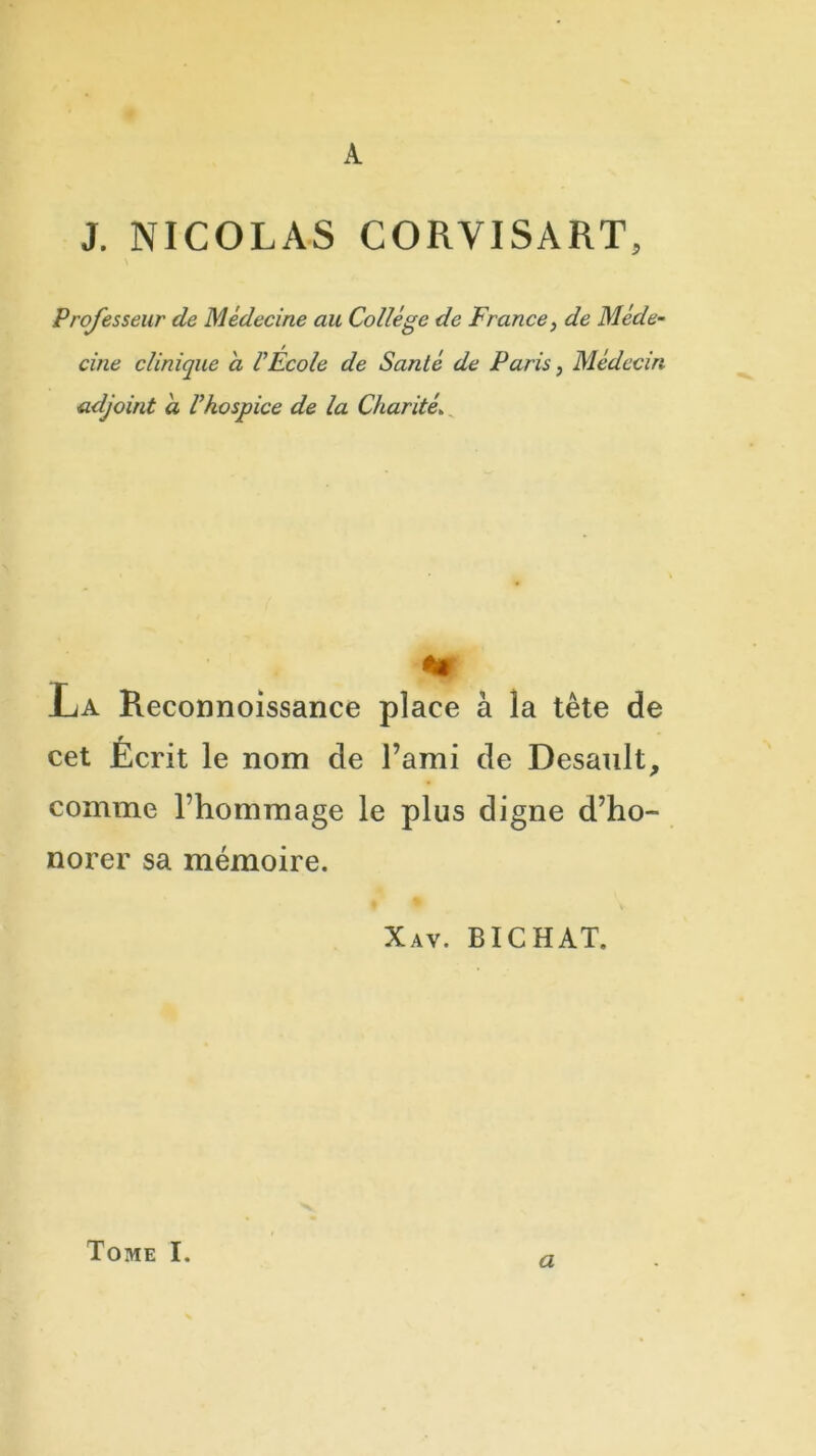 A J. NICOLAS CORVISART, Professeur de Médecine au Collège de France, de Méde- cine clinique a VÉcole de Santé de Paris, Médecin adjoint à Vhospice de la Charité. La Reconnoissance place à la tète de cet Écrit le nom de l’ami de Desanlt, comme l’hommage le plus digne d’ho- norer sa mémoire. Xav. BICHAT. a