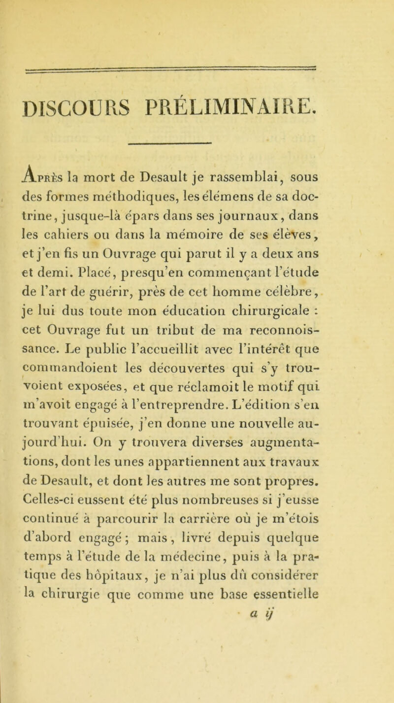 DISCOURS PRÉLIMINAIRE. la mort cle Desault je rassemblai, sous trine, jusque-là épars clans ses journaux, clans les cahiers ou clans la mémoire cle ses élèves, et j’en fis un Ouvrage qui parut il y a deux ans et demi. Placé, presqu’en commençant l’étude de l’art de guérir, près de cet homme célèbre, je lui dus toute mon éducation chirurgicale : cet Ouvrage fut un tribut de ma reconnois- sance. Le public l’accueillit avec l’intérêt que commandoient les découvertes qui s’y trou- voient exposées, et que réclamoit le motif qui m’avoit engagé à l’entreprendre. L’édition s’eu trouvant épuisée, j’en donne une nouvelle au- jourd’hui. On y trouvera diverses augmenta- tions, dont les unes appartiennent aux travaux cle Desault, et dont les autres me sont propres. Celles-ci eussent été plus nombreuses si j’eusse continué à parcourir la carrière où je m’étois d’abord engagé; mais, livré depuis quelque temps à l’étude cle la médecine, puis à la pra- tique des hôpitaux, je n’ai plus dû considérer la chirurgie que comme une base essentielle des formes méthodiques, lesélémens de sa doc- a i)
