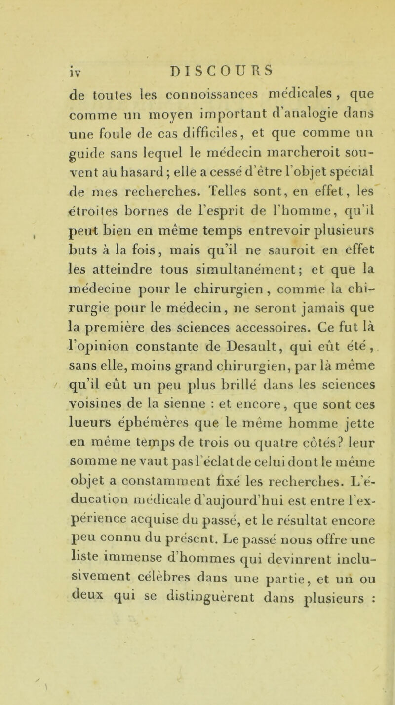 DISCOURS de toutes les connoissances médicales , que comme un moyen important d analogie dans une foule de cas difficiles, et que comme un guide sans lequel le médecin marcheroit sou- vent au hasard ; elle a cessé d’ètre l’objet spécial de mes recherches. Telles sont, en effet, les étroites bornes de l’esprit de l'homme, qu’il peut bien en même temps entrevoir plusieurs buts à la fois, mais qu’il ne sauroit en effet les atteindre tous simultanément; et que la médecine pour le chirurgien, comme la chi- rurgie pour le médecin, ne seront jamais que la première des sciences accessoires. Ce fut là l’opinion constante de Desault, qui eût été, sans elle, moins grand chirurgien, par là même qu’il eût un peu plus brillé dans les sciences voisines de la sienne : et encore, que sont ces lueurs éphémères que le même homme jette en même temps de trois ou quatre côtés? leur somme ne vaut pas l éclat de celui dont le même objet a constamment fixé les recherches. L'é- ducation médicale d aujourd hui est entre l’ex- périence acquise du passé, et le résultat encore peu connu du présent. Le passé nous offre une liste immense d hommes qui devinrent inclu- sivement célèbres dans une partie, et un ou deux qui se distinguèrent dans plusieurs : / \