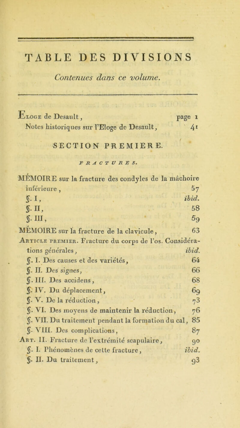 TABLE DES DIVISIONS Contenues clans ce volume. JIloge de Desault, page 1 Notes historiques sur l’Eloge de Desault, 41 SECTION PREMIERE. FRACTURES. MÉMOIRE sur la fracture des condyles de la mâchoire inférieure, 57 §. I, ibid. J. II, 58 $• III, % MÉMOIRE sur la fracture de la clavicule, 63 Article premier. Fracture du corps de l’os. Considéra- tions générales, ibid. J. I. Des causes et des variétés, 64 §. II. Des signes, 66 $•111. Des accidens , 68 §. IV. Du déplacement, 6q $. V. De la réduction, rj3 §. VI. Des moyens de maintenir la réduction, 76 $. VII. Du traitement pendant la formation du cal, 85 §■ VIII. Des complications, 87 Art. II. F racture de l’extrémité scapulaire, go §■ I. Phénomènes de cette fracture, ibid. §. II. Du traitement, g3