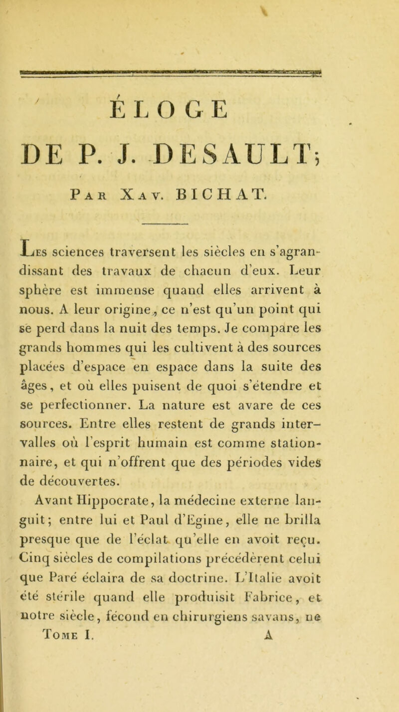 ELOGE DE P. J. DESAULT; Par Xav. BICHAT. Les sciences traversent les siècles en s’agran- dissant des travaux de chacun d’eux. Leur sphère est immense quand elles arrivent à nous. A leur origine., ce n’est qu’un point qui se perd dans la nuit des temps. Je compare les grands hommes qui les cultivent à des sources placées d’espace en espace dans la suite des âges, et où elles puisent de quoi s’étendre et se perfectionner. La nature est avare de ces sources. Entre elles restent de grands inter- valles où l’esprit humain est comme station- naire, et qui n’offrent que des périodes vides de découvertes. Avant Hippocrate, la médecine externe lan- guit; entre lui et Paul d’Egine, elle ne brilla presque que de l’éclat qu’elle en avoit reçu. Cinq siècles de compilations précédèrent celui que Paré éclaira de sa doctrine. L Italie avoit été stérile quand elle produisit Fabrice, et notre siècle, fécond en chirurgiens savans, ne