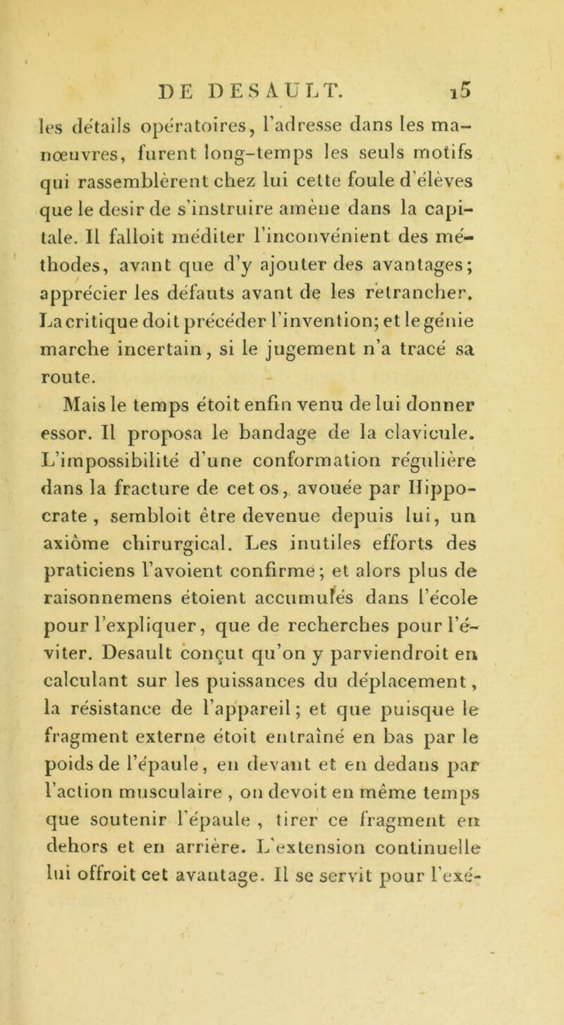 les details opératoires, l’adresse dans les ma- nœuvres, furent long-temps les seuls motifs qui rassemblèrent chez lui celte foule d’élèves que le désir de s’instruire amène dans la capi- tale. Il falloit méditer l’inconvénient des mé- thodes, avant que d’y ajouter des avantages; apprécier les défauts avant de les retrancher. La critique doit précéder l’invention; et le génie marche incertain, si le jugement n’a tracé sa route. Mais le temps étoit enfin venu de lui donner essor. Il proposa le bandage de la clavicule. L’impossibilité d’une conformation régulière dans la fracture de cet os, avouée par Hippo- crate , sembloit être devenue depuis lui, un axiome chirurgical. Les inutiles efforts des praticiens l’avoient confirme; et alors plus de raisonnemens étoient accumulés dans l’école pour l’expliquer, que de recherches pour l’é- viter. Desault conçut qu’on y parviendroit en calculant sur les puissances du déplacement, la résistance de l’appareil; et que puisque le fragment externe étoit entraîné en bas par le poids de l’épaule, en devant et en dedans par l’action musculaire , on devoit en même temps que soutenir l'épaule , tirer ce fragment en dehors et en arrière. L'extension continuelle lui oflroit cet avantage. Il se servit pour l'exé-