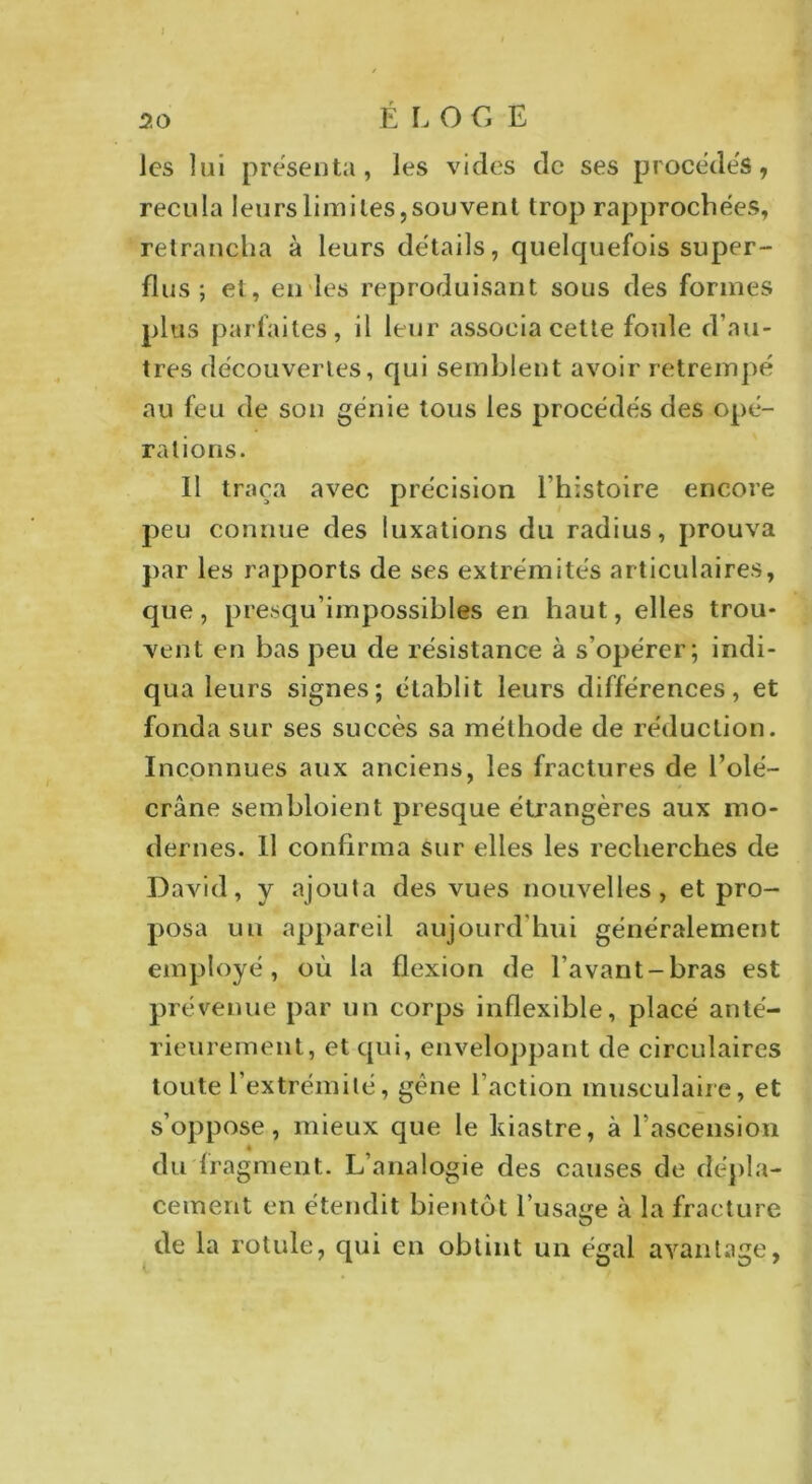 les lui présenta, les vides de ses procédés, recula leurs limites,souvent trop rapprochées, retrancha à leurs détails, quelquefois super- flus ; et, en les reproduisant sous des formes plus parfaites, il leur associa cette foule d’au- tres découvertes, qui semblent avoir retrempé au feu de son génie tous les procédés des opé- rations. 11 traça avec précision l’histoire encore peu connue des luxations du radius, prouva par les rapports de ses extrémités articulaires, que, presqu’impossibles en haut, elles trou- vent en bas peu de résistance à s’opérer; indi- qua leurs signes; établit leurs différences, et fonda sur ses succès sa méthode de réduction. Inconnues aux anciens, les fractures de l’olé- crâne sembloient presque étrangères aux mo- dernes. 11 confirma sur elles les recherches de David, y ajouta des vues nouvelles, et pro- posa un appareil aujourd'hui généralement employé, où la flexion de l’avant-bras est prévenue par un corps inflexible, placé anté- rieurement, et qui, enveloppant de circulaires toute l’extrémité, gêne faction musculaire, et s’oppose, mieux que le kiastre, à l'ascension è du fragment. L’analogie des causes de dépla- cement en étendit bientôt l’usage à la fracture de la rotule, qui en obtint un égal avantage,