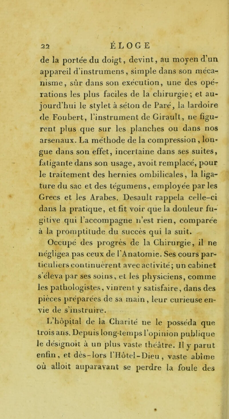 de la portée du doigt, devint, au moyen d’un appareil d’instrumens, simple dans son méca- nisme, sûr dans son exécution, une des opé- rations les plus faciles de la chirurgie; et au- jourd’hui le stylet à séton de Paré, la lardoire de Foubert, l’instrument de Girault, ne figu- rent plus que sur les planches ou dans nos arsenaux. La méthode de la compression, lon- gue dans son effet, incertaine dans ses suites, fatigante dans son usage, avoit remplacé, pour le traitement des hernies ombilicales, la liga- ture du sac et des tégumens, employée par les Grecs et les Arabes. Desault rappela celle-ci dans la pratique, et fit voir que la douleur fu- gitive qui l’accompagne n’est rien, comparée à la promptitude du succès qui la suit. Occupé des progrès de la Chirurgie, il ne négligea pas ceux de l’Anatomie. Ses cours par- ticuliers continuèrent avec activité ; un cabinet s’éleva par ses soins, et les physiciens, comme les pathologistes, vinrent y satisfaire, dans des pièces préparées de sa main, leur curieuse en- vie de s’instruire. L’hôpital de la Charité ne le posséda que trois ans. Depuis long-temps l’opinion publique le désignoit à un plus vaste théâtre. 11 y parut enfin, et dès-lors l’Hotei-Dieu, vaste abîme où alloit auparavant se perdre la foule des