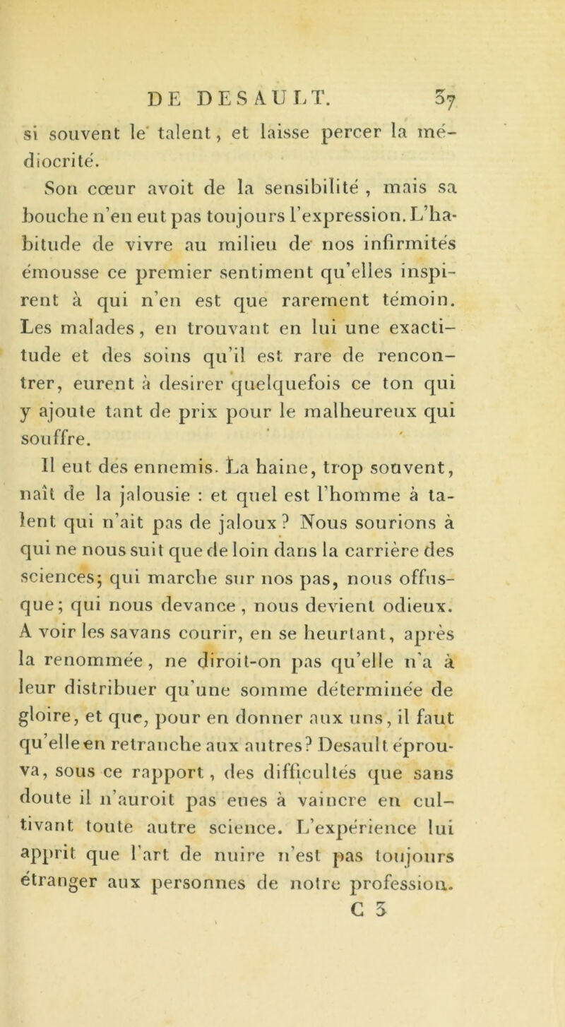 si souvent le' talent, et laisse percer la mé- diocrité. Son cœur avoit de la sensibilité , mais sa bouche n’en eut pas toujours l’expression. L’ha- bitude de vivre au milieu de nos infirmités émousse ce premier sentiment qu’elles inspi- rent à qui n’en est que rarement témoin. Les malades, en trouvant en lui une exacti- tude et des soins qu’il est rare de rencon- trer, eurent à desirer quelquefois ce ton qui y ajoute tant de prix pour le malheureux qui souffre. Il eut des ennemis. La haine, trop souvent, naît de la jalousie : et quel est l’homme à ta- lent qui n’ait pas de jaloux? Nous sourions à qui ne nous suit que de loin dans la carrière des sciences; qui marche sur nos pas, nous offus- que; qui nous devance, nous devient odieux. A voir les savans courir, en se heurtant, après la renommée, ne diroit-on pas qu’elle 11’a à leur distribuer qu’une somme déterminée de gloire, et que, pour en donner aux uns, il faut qu’elleen retranche aux autres? Desault éprou- va, sous ce rapport, des difficultés que sans doute il n’auroit pas eues à vaincre en cul- tivant toute autre science. L’expérience lui apprit que l’art de nuire n’est pas toujours étranger aux personnes de notre profession. G 3