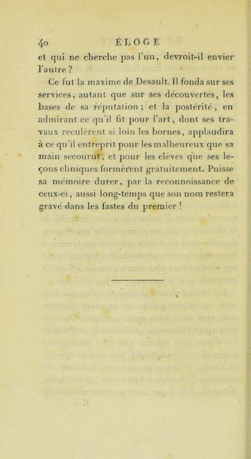 et qui ne cherche pas l’un, devroit-il envier l’autre ? Ce lut la maxime de Desault. 11 fonda sur ses services, autant que sur ses découvertes, les bases de sa réputation; et la postérité, en admirant ce qu’il fit pour l’art, dont ses tra- vaux reculèrent si loin les bornes, applaudira à ce qu’il entreprit pour les malheureux que sa inain secourut; et pour les élèves que ses le- çons cliniques formèrent gratuitement. Puisse sa mémoire durer, par la reconnoissance de ceux-ci, aussi long-temps que son nom restera gravé dans les fastes du premier ! ( I