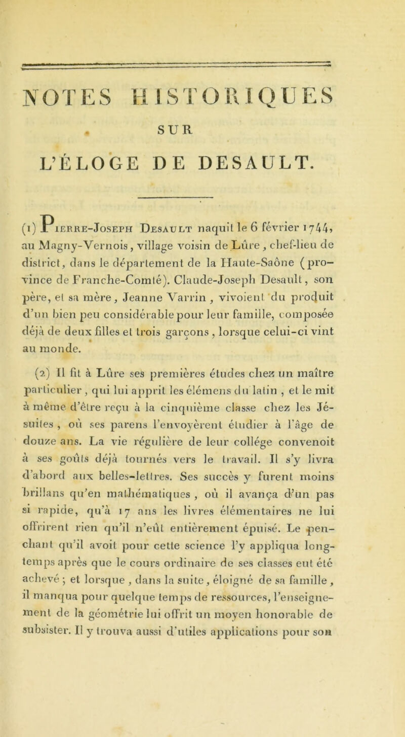 SUR L’ÉLOGE DE DESAULT. (i) Pierre-Joseph Desault naquit le 6 février 1744» au Magny-Vernois, village voisin de Lûre, chef-lieu de district, dans le département de la Haute-Saône (pro- vince de Franche-Comté). Claude-Joseph Desault, son père, et sa mère, Jeanne Varrin , vivoienl du produit d’un bien peu considérable pour leur famille, composée déjà de deux filles et trois garçons , lorsque celui-ci vint au monde. (2) 11 fit à Lure ses premières études chez un maître particulier, qui lui apprit lesélémensdu latin , et le mit à même d’être reçu à la cinquième classe chez les Jé- suites , où ses parens l’envoyèrent étudier à l’âge de douze ans. La vie régulière de leur collège convenoit à ses goûts déjà tournés vers Je travail. Il s’y livra d’abord aux belles-lettres. Ses succès y furent, moins brillans qu’en mathématiques , où il avança d’un pas si rapide, qu’à 17 ans les livres élémentaires 11e lui ollrirent rien qu’il n’eût entièrement épuisé. Le pen- chant qu’il avoit pour cette science l’y appliqua long- temps après que le cours ordinaire de ses classes eut été achevé ; et lorsque , dans la suite, éloigné de sa famille , il manqua pour quelque temps de ressources, renseigne- ment de la géométrie lui offrit un moyen honorable de subsister. Il y trouva aussi d’utiles applications pour son