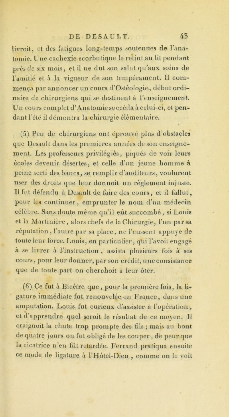 livroit, et des fatigues long-temps soutenues de l’ana- tomie. Une cachexie scorbutique le retint au lit pendant près de apc mois, et il ne dut son salut qu’aux soins de l’amitié et à la vigueur de son tempérament- Il com- mença par annoncer un cours d’Ostéologie-, début ordi- naire de chirurgiens qui se destinent à l’« nseignement. Un cours complet d’Analomiesuccéda à celui-ci, et pen- dant l’été il démontra la chirurgie élémentaire. (5) Peu de chirurgiens ont éprouvé plus d’obstacles que Desault dans les premières années de son enseigne- ment. Les professeurs privilégiés, piqués de voir leurs écoles devenir désertes, et celle d’un jeune homme à peine sorti des bancs, se remplir d’auditeurs, voulurent user des droits que leur donnoit un règlement injuste. Il fut défendu à Desault de faire des cours, et il fallut, pour les continuer, emprunter le nom d’un médecin célèbre. Sans doute même qu’il eût succombé, si Louis et la Martinière , alors chefs de la Chirurgie, l’un parsa réputation, l’autre par sa place, ne l’eussent appuyé de toute leur force. Louis, en particulier, qïii l’avoil engagé à se livrer à l’instruction , assista plusieurs fois à ses cours, pour leur donner, par son crédit, une consistance que de toute part on cherchoil à leur ôter. (6) Ce fut à Bicêtre que, pour la première fois, la li- gature immédiate fut renouvelée en France, dans une amputation. Louis fut curieux d’assister à l’opération, et d'apprendre quel seroit le résultat de ce moyen. Il craignoit la chute trop prompte des fils; niais au bout de quatre jours on fut obligé de les couper, de peur que la cicatrice n’eu fût retardée. Ferrand pratiqua ensuite ce mode de ligature à l'Hotel-Dieu , comme on le voit