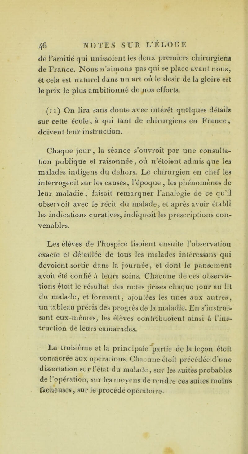 de l’amitié qui unissoient les deux premiers chirurgiens de France. Nous n’aimons pas qui se place avant nous, et cela est naturel dans un art où ie désir de la gloire est le prix le plus ambitionné de nos elforls. (ï i) On lira sans doute avec intérêt quelques détails sur cette école, à qui tant de chirurgiens en France, doivent leur instruction. Chaque jour, la séance s’ouvroit par une consulta- tion publique et raisonnée, où n’éloienl admis que les malades indigens du dehors. Le chirurgien en chef les interrogeoit sur les causes, l’époque , les phénomènes de leur maladie; faisoit remarquer l’analogie de ce qu’il observoit avec le récit du malade, et après avoir établi les indications curatives, indiquoit les prescriptions con- venables. Les élèves de l’hospice lisoient ensuite l’observation exacte et détaillée de tous les malades intéressa ns qui dévoient sortir dans la journée, et dont le pansement avoit été confié à leurs soins. Chacune de ces observa- tions étoit le résultat des notes prises chaque jour au lit du malade, et formant, ajoutées les unes aux autres, un tableau précis des progrès de la maladie. En s’instrui- sant eux-mêmes, les élèves conlribuoienl ainsi à l’ins- truction de leurs camarades. La troisième et la principale partie de la leçon étoit consacrée aux opérations. Chacune étoit précédée d’une dissertation sur l’état du malade, sur les suites probables de 1 opération, sur les moyens de rendre ces suites moins fâcheuses, sur le procédé opératoire.