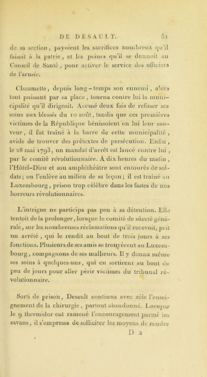 de sa section, payoient les sacrifices nombreux quil faisoit à la patrie, et les peines qu’il se donnoit au Conseil de Santé , pour activer le service des officiels de l’année. Chaumetle, depuis long-temps son ennemi, alors tout puissant par sa place, tourna contre lui la muni- cipalité qu’il dirigeoil. Accusé deux fois de refuser scs soins aux blessés du 10 août, tandis que ce s premières victimes de la République bénissoient en lui leur sau- veur, il fut traîné à la barre de celte municipalité, avide de trouver des prétextes de persécution. Enlin , le 28 mai 1793, un mandai d’arrêt est lancé contre lui , par le comité révolutionnaire. A dix heures du matin , l’Hôtel-Dieu et sou amphithéâtre sont entourés de sol- dats; on l’enlève au milieu de sa leçon; il est traîné au Luxembourg, prison trop célèbre dans les fastes de nos horreurs révolutionnaires. L'intrigue ne participa pas peu à sa détention. Elle tenloil de la prolonger, lorsque le comité de sûreté géné- rale, sur les nombreuses réclamations qu’il recevoit, prit un arrêté , qui le rendit au bout de trois jours à ses fonctions. Plusieursdeses amis se trouvèrent au Luxem- bourg , compagnons de ses malheurs. Il y donna même ses soins à quelques-uns, qui en sortirent au bout de peu de jours pour aller périr victimes du tribunal ré- volutionnaire. Sorti de prison, Desault continua avec zèle rensei- gnement de la chirurgie, partout abandonné. Lorsque le 9 thermidor eut ramené l’encouragement parmi les savans, il s’empressa de solliciter les moyens de rendre D z