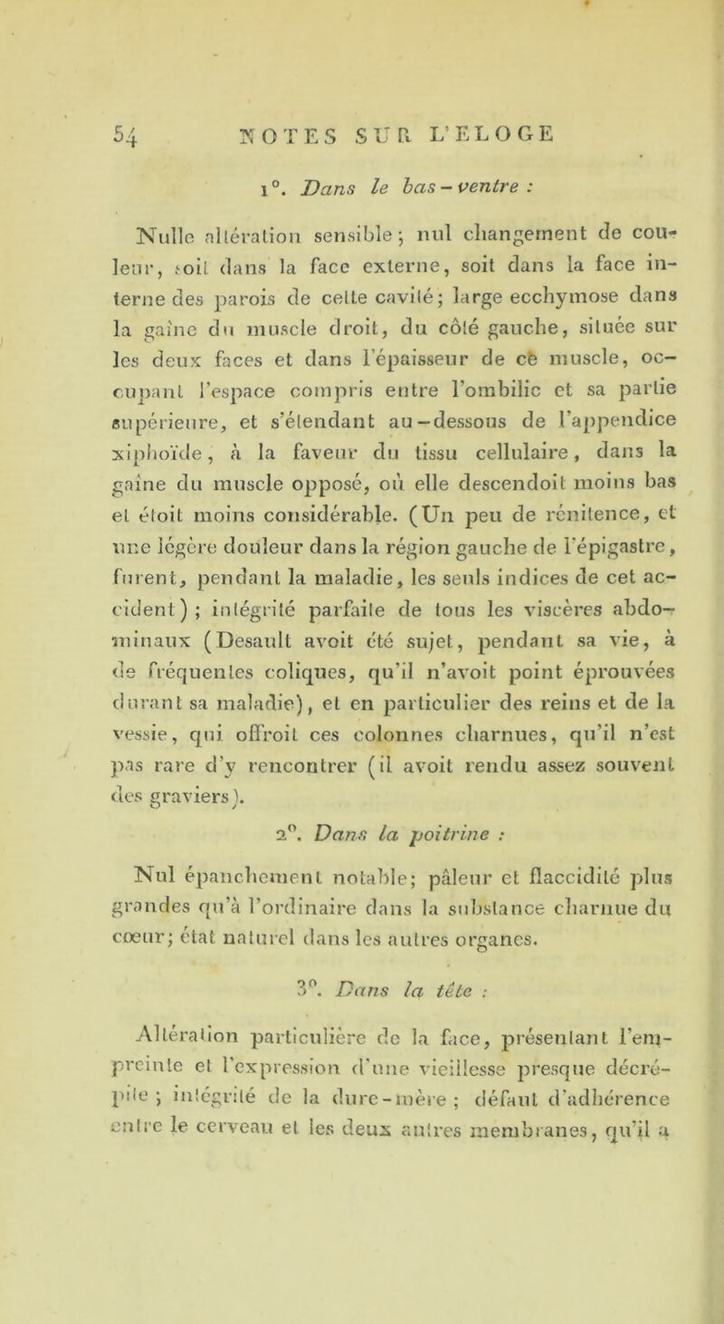 l °. Dans le bas - ventre : Nulle altération sensible; nul changement de cou- leur, toit dans la face externe, soit dans la face in- terne des parois de celle cavilé; large ecchymose dans la gaine du muscle droit, du côté gauche, située sur les deux faces et dans l’épaisseur de cè muscle, oc- cupant l’espace compris entre l'ombilic et sa partie supérieure, et s’étendant au-dessous de l’appendice xiphoïde, à la faveur du tissu cellulaire, dans la gaine du muscle opposé, où elle descendoit moins bas et éloit moins considérable. (Un peu de rénitence, et une légère douleur dans la région gauche de l’épigastre, furent, pendant la maladie, les seuls indices de cet ac- cident); intégrité parfaite de tous les viscères abdo- minaux (Desault avoit été sujet, pendant sa vie, à de fréquentes coliques, qu'il n’avoit point éprouvées durant sa maladie), et en particulier des reins et de la vessie, qui ofl'roit ces colonnes charnues, qu’il n’est pas rare d’v rencontrer (il avoit rendu assez souvent des graviers). 2°. Dans la poitrine : Nul épanchement notable; pâleur et flaccidité plus grandes qu’à l’ordinaire dans la substance charnue du coeur; état naturel dans les autres organes. 3°. Dans la tête : Altération particulière de la face, présentant l’eni- premte et l’expression d'une vieillesse presque décré- pite ; intégrité de la dure-mère; défaut d'adhérence entre le cerveau et les deux autres membranes, qu’il a