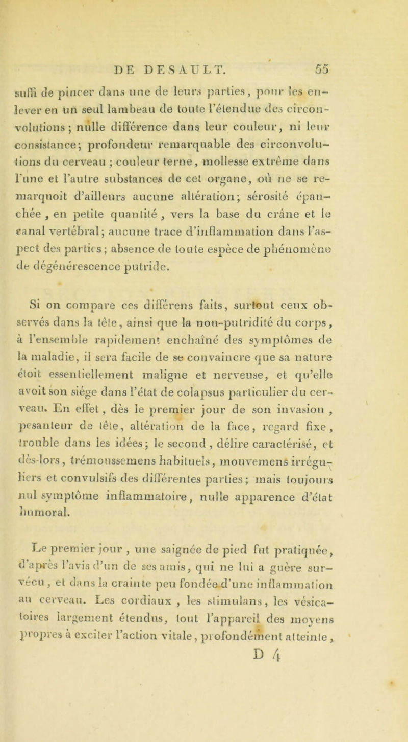 suffi de pincer dans une de leurs parties, pour les en- lever en un seul lambeau de toute l’étendue des circon- volutions; nulle différence dans leur couleur, ni leur consistance; profondeur remarquable des circonvolu- tions du cerveau ; couleur terne, mollesse extrême dans l une et l’autre substances de cet organe, où ne se re- marquoit d’ailleurs aucune altération; sérosité épan- chée , en petite quantité , vers la base du crâne et le canal vertébral; aucune trace d’inflammation dans l’as- pect des parties; absence de toute espèce de phénomène de dégénérescence putride. Si on compare ces différens faits, surtout ceux ob- servés dans la tête, ainsi que la non-putridité du corps, à l'ensemble rapidement enchaîné des symptômes de la maladie, il sera facile de se convaincre que sa nature étoit essentiellement maligne et nerveuse, et qu’elle avoit son siège dans l’état de colapsus particulier du cer- veau. En effet , dès le premier jour de son invasion , pesanteur de tête, altération de la face, regard fixe, trouble dans les idées; le second, délire caractérisé, et des-lors, trémoussemens habituels, inouvemens irrégu- liers et convulsifs des différentes parties ; mais toujours nul symptôme inflammatoire, nulle apparence d’état Immoral. Le premier jour , une saignée de pied fut pratiquée, d après l’avis d’un de ses amis, qui ne lui a guère sur- vécu , et dans la crainte peu fondée d’une inflammation au cerveau. Les cordiaux , les stimulans, les vésica- toires largement étendus, tout l’appareil des moyens propres à exciter l’action vitale, profondément atteintey