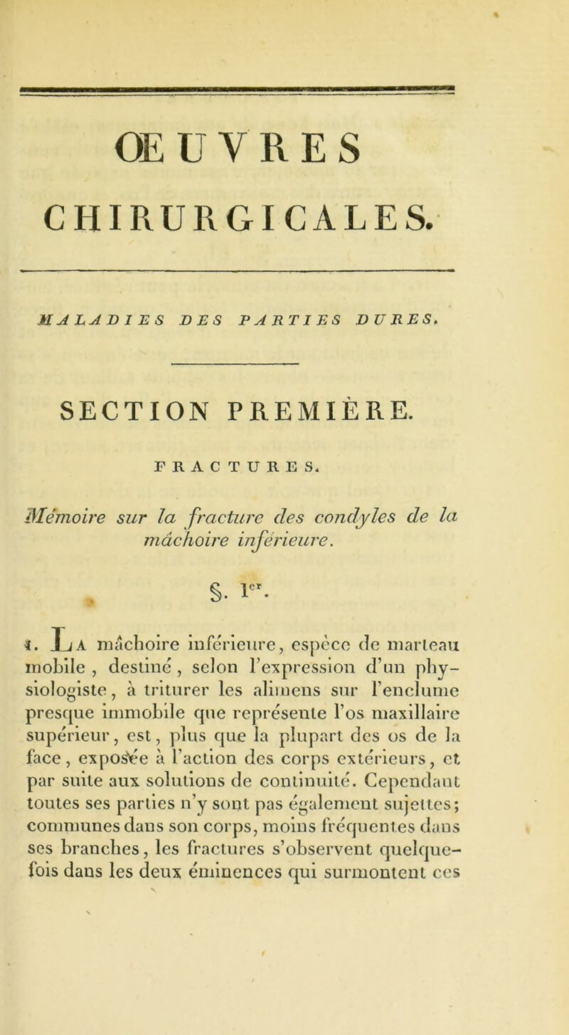 OE ü Y R E S CHIRURGICALES. il A LA B 1 ES DES PARTIES DURES. SECTION PREMIÈRE. FRACTURES. Mémoire sur la fracture des condyles de la mâchoire inférieure. s. 1er- ï. La mâchoire inférieure, espèce de marteau mobile , destiné, scion l’expression d’un phy- siologiste, à triturer les alimens sur l’enclume presque immobile que représente l’os maxillaire supérieur, est, plus que la plupart des os de la face, exposée à l’action des corps extérieurs, et par suite aux solutions de continuité. Cependant toutes ses parties n’y sont pas également sujettes; communes dans son corps, moins fréquentes dans ses branches, les fractures s’observent quelque- fois dans les deux éminences qui surmontent ces