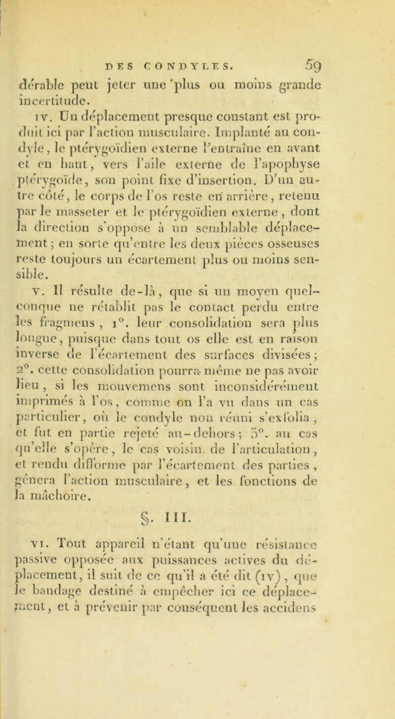 DES CONJDYLES. 5g dérable peut jeter une 'plus ou moins grande incertitude. iv. Un déplacement prescpie constant est pro- duit ici par l’action musculaire. Implanté au con- dyle, le ptérygoïdien externe l’entraîne en avant et en haut, vers l’aile externe de l’apophyse ptérygoïde, son point fixe d’insertion. D’un au- tre côté, le corps de l’os reste en arrière, retenu par le masseler et le ptérygoïdien externe, dont la direction s’oppose à un semblable déplace- ment; en sorte qu’entre les deux pièces osseuses reste toujours un écartement plus ou moins sen- sible. v. 11 résulte de-Jà, que si un moyen quel- conque ne rétablit pas le contact perdu entre les fragmens , i°. leur consolidation sera plus longue, puisque dans tout os elle est en raison inverse de l’écartement des surfaces divisées; 2°. cette consolidation pourra-meme ne pas avoir lieu , si les mouvemens sont inconsidérément imprimés à l’os, comme on l’a vu dans un cas particulier, où le condylc non réuni s’exfolia, et fut en partie rejeté au-dehors; 5°. au cas qu’elle s’opère, le cas voisin, de l’articulation, et rendu difforme par l’écart ornent des parties , généra Faction musculaire, et les fonctions de la mâchoire. §. III. vi. Tout appareil n’étant qu’une résistance passive opposée aux puissances actives du dé- placement, il suit de ce qu’il a été dit (iv) , que le bandage destiné à empêcher ici ce déplace- ment, et à prévenir par conséquent les accidens