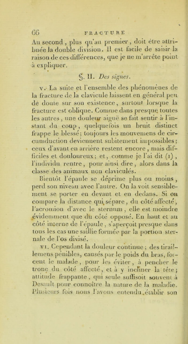 Au second , plus qu'au premier , doit être attri- buée la double division, il est facile de saisir la raison de ces différences, que je ne m’arrête point à expliquer. §. IL Des signes. v. La suite et l’ensemble des phénomènes de la fracture de la clavicule laissent en général peu de doute sur son existence, surtout lorsque la fracture est oblique. Comme dans presque toutes les autres, une douleur aiguë se fait sentir à l’in- stant du coup , quelquefois un bruit distinct frappe le blessé; toujours les mouvemens de cir- cumduetion deviennent subitement impossibles; ceux d’avant en arrière restent encore , mais dif- ficiles et douloureux; et, comme je l’ai dit (i) , l’individu rentre, pour ainsi dire, alors dans la classe des animaux non clavioulés. Bientôt l’épaule sc déprime plus ou moins , perd son niveau avec l’autre. On la voit sensible- ment se porter en devant et en dedans. Si on compare la distance qui sépare, du côté affecté, Lacromion d’avec le sternum , elle est moindre évidemment que dû côté opposé. En haut et au côté interne de l’épaule , s’aperçoit presque dans tous les cas une saillie formée par la portion ster- nale de 1 os divisé. vi. Cependant la douleur continue ; des liraiî- ïemens pénibles, causés par le poids du bras, loi - cent le malade, pour les éviter, à pencher le tronc du côté affecté , et à y incliner la tête ; attitude frappante, qui seule sulîisoit souvent à Dcsault pour connoître la nature de la maladie. Plus ieurs fois nous l’avons entendu.établir son