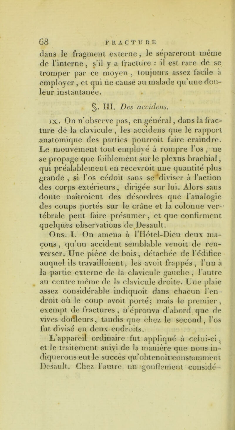 dans le fragment externe, le sépareront meme de l’interne, s’il y a fracture : il est rare de se tromper par ce moyen , toujours assez facile à employer , et qui ne cause au malade qu’une dou- leur instantanée. §. III. Des accidciis. ix. On n’observe fias, en général, dans la frac- ture de la clavicule , les accidens que le rapport anatomique des parties pourroit faire craindre. Le mouvement tout employé à rompre l’os , ne se propage que foiblement sur le plexus brachial, qui préalablement en recevroit une quantité plus grande , si l’os cédoit sans se diviser à l’action des corps extérieurs, dirigée sur lui. Alors sans doute naîtroient des désordres que l’analogie des coups portés sur le crâne et la colonne ver-' tébrale peut faire présumer, et que confirment quelques observations de Desault. Ods. I. On amena à l’Hôtel-Dieu deux ma- çons, qu’un accident semblable venoit de ren- verser. Une pièce de bois, détachée de l’édifice auquel ils travailloient, les avoit frappés, l’un à la partie externe de la clavicule gauche , l’autre au centre même de la clavicule droite. Une plaie assez considérable indiquoit dans chacun l’en- droit où le coup avoit porté; mais le premier, exempt de fractures , n’éprouva d’abord que de vives doifleurs, tandis que chez le second, l'os fut divisé en deux endroits. L’appareil ordinaire fut appliqué à celui-ci, et le traitement suivi de la manière que nous in- diquerons eut le succès qu’obtenoit constamment Desault. Chez l’autre un gonflement considé-