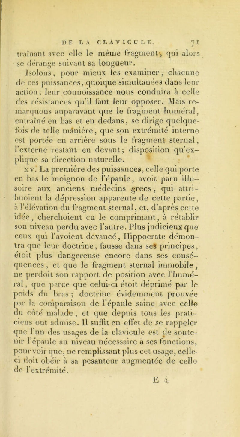 traînant avec elle le meme fragment', qui alors se dérange suivant sa longueur. Isolons , pour mieux les examiner , chacune de ces puissances, quoique simultanées dans leur action; leur connoissance nous conduira à celle des résistances qu’il faut leur opposer. Mais re- marquons auparavant que le fragment huméral, entraîné en bas et en dedans, se dirige quelque- fois de telle manière, que son extrémité interne est portée en arrière sous le fragment sternal, l’externe restant eu devant; disposition qu’ex- plique sa direction naturelle. xv. La première des puissances, celle qui porte en bas le moignon de l’épaule, avoit paru illu- soire aux anciens médecins grecs , qui atlri- buoient la dépression apparente de celte partie, à l’élévation du fragment sternal, et, d’après celte idée, cherchoient en le comprimant, à rétablir son niveau perdu avec l’autre. Plus judicieux que ceux qui l’avoient devancé, Hippocrate démon- tra que leur doctrine, fausse dans ses principes, étoit plus dangereuse encore dans ses consé- quences , et que le fragment sternal immobile, ne perdoit sou rapport de position avec l’imnié- ral, que parce que celui-ci étoit déprimé par le poi<ls du bras ; doctrine évidemment prouvée par la comparaison de l’épaule saine avec celle du côté malade , et que depuis tous les prati- ciens ont admise. Il suffit en effet de se rappeler que l’un des usages de la clavicule est de soute- nir l’épaule au niveau nécessaire à ses fonctions, pourvoir que, ne remplissant plus cet usage, celle- ci doit obéir à sa pesanteur augmentée de celle de l’extrémité.