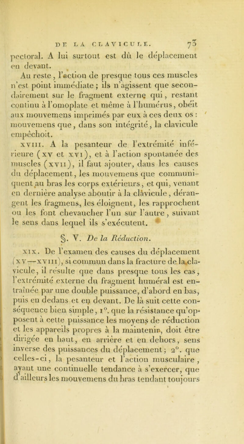 pectoral. A lui surtout est dû le déplacement en devant. Au reste , l’action de presque tous ces muscles n’cst point immédiate ; ils n’agissent que secon- dairement sur le fragment externe qui, restant continu à l’omoplate et même à l’humérus, obéit aux mouvemens imprimés par eux à ces deux os : mouvemens que, clans son intégrité, la clavicule empéchoit. xviii. A la pesanteur de l’extrémité infé- rieure (xv et xvi ), et à l’action spontanée des muscles (xvn), il faut ajouter, dans les causes du déplacement, les mouvemens que communi- quent au bras les corps extérieurs, et qui, venant en dernière analyse aboutir à la clavicule, déran- gent les fragmens, les éloignent, les rapprochent ou les font chevaucher l’un sur l’autre, suivant le sens dans lequel ils s’exécutent. * §. Y. De la Réduction. xix. De l’examen des causes du déplacement (x v—xviii), si commun dans la fracture de la.cla- vicule, il résulte cpic dans presque tous les cas, 1 extrémité externe du fragment huméral est en- traînée par une double puissance, d’abord en bas, puis en dedans et en devant. De là suit celte con- séquence bien simple, i°. cpie la résistance qu’op- posent à cette puissance les moyens de réduction et les appareils propres à la maintenir-, doit être dirigée en haut, en arrière et en dehors, sens inverse des puissances du déplacement; 2°. que celles-ci, la pesanteur et l'action musculaire, ayant une continuelle tendance à s’exercer, que d ailleurs les mouvemens du bras tendant toujours