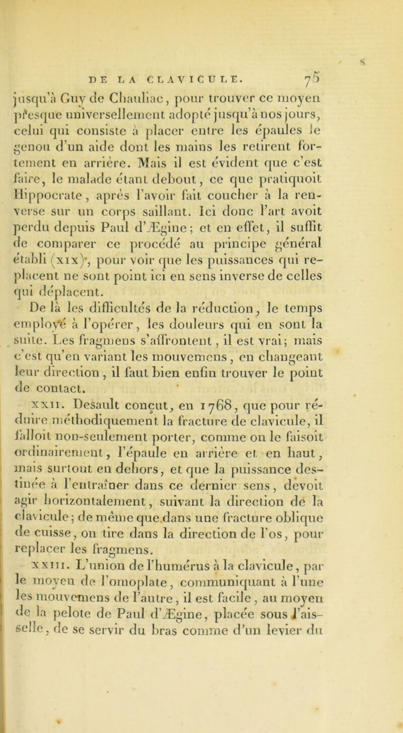 s DE LA CLAVICULE. j5 jusqu’à Guy de Chauliac, pour trouver ce moyeu presque universellement adopté jusqu’à nos jours, celui qui consiste à placer entre les épaules le genou d’un aide dont les mains les retirent for- tement en arrière. Mais il est évident que c’est faire, le malade étant debout, ce que praliquoit Hippocrate, après l’avoir fait coucher à la ren- verse sur un corps saillant. Ici donc l’art avoit perdu depuis Paul d’Ægine; et en effet, il suffit de comparer ce procédé au principe général établi fxix)*, pour voir que les puissances qui re- placent ne sont point ici en sens inverse de celles qui déplacent. De là les difficultés de la réduction, le temps employé à l’opérer, les douleurs qui en sont la suite. Les fragmens s’affrontent, il est vrai; mais c’est qu’en variant les mouvemens, en changeant leur direction , il faut bien enfin trouver le point de contact. xxii. Desault conçut, en 1768, que pour ré- duire méthodiquement, la fracture de clavicule, il ialloii non-seulement porter, comme 011 le faisoit ordinairement, l’épaule en arrière et en haut, mais surtout en dehors, et que la puissance des- tinée à l’entraîner dans ce dernier sens, devoit agir horizontalement, suivant la direction dé l'a clavicule; de même que.dans une fracture oblique de cuisse, 011 lire dans la direction de l'os, pour replacer les fragmens. x xiii. L’union de l’humérus à la clavicule, par le moyen de l’omoplate, communiquant à l’une les mouvemens de l’autre, il est facile , au moyen de la pelote de Paul d’Ægine, placée sous i’ais- sellc, de se servir du bras comme d’un levier du