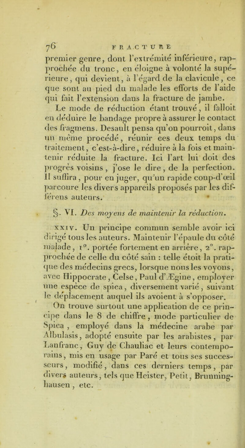 premier genre, dont l’extrémité inférieure, rap- prochée du tronc, en éloigne à volonté la supé- rieure, qui devient, à l’égard de la clavicule, ce que sont au pied du malade les efforts de l’aide qui fait l’extension dans la fracture de jambe. Le mode de réduction étant trouvé, il falloir, en déduire le bandage propre à assurer le contact des fragmens. Desault pensa qu’on pourroit, dans un meme procédé, réunir ces deux temps du traitement, c’est-à-dire, réduire à la fois et main- tenir réduite la fracture. Ici l’art lui doit des progrès voisins, j’ose le dire, de la perfection. 11 suffira , pour en juger, qu’un rapide coup-d’œil parcoure les divers appareils proposés par les dif- iéreus auteurs. • VI. Des moyens de maintenir la réduction. xxiv. Un principe commun semble avoir ici dirigé tous les auteurs. Maintenir l’épaule du côlé malade, i°. portée fortement en arrière, 2°. rap- prochée de celle du côté sain : telle étoit la prati- que des médecins grecs, lorsque nous les voyons, avec Hippocrate , Celse, Paul d’Ægine, emplover une espèce de spica, diversement varié, suivant le déplacement auquel ils avoient à s’opposer. On trouve surtout une application de ce prin- cipe dans le 8 de chiffre , mode particulier de Spica , employé dans la médecine arabe par Albulasis, adopté ensuite par les arabistes , par Lan franc, Guy de Chauliac et leurs contempo- rains , mis en usage par Paré et tous ses succes- seurs , modifié, dans ces derniers temps, par divers auteurs, tels que Heister, Peîit, Brunning- bausen , etc.