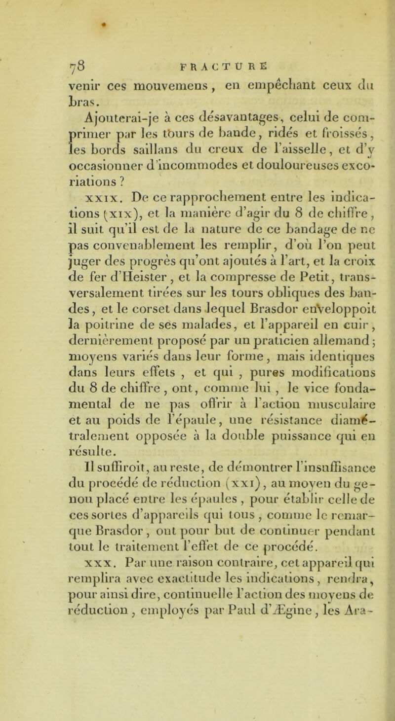venir ces mouvemens, en empêchant ceux du bras. Ajouterai-je à ces désavantages, celui de com- primer par les tburs de bande, ridés et froissés, les bords saillans du creux de Faisselle, et d’y occasionner d incommodes et douloureuses exco- riations ? xxix. De ce rapprochement entre les indica- tions ^xix), et la manière d’agir du 8 de chiffre, il suit qu’il est de la nature de ce bandage de ne pas convenablement les remplir, d’où l’on peut juger des progrès qu’ont ajoutés à l’art, et la croix de fer d’Heister , et la compresse de Petit, trans- versalement tirées sur les tours obliques des ban- des , et le corset dans lequel Brasdor enVeloppoit 3a poitrine de ses malades, et l’appareil en cuir, dernièrement proposé par un praticien allemand; moyens variés dans leur forme, mais identiques dans leurs effets , et qui , pures modifications du 8 de chiffre , ont, comme lui , le vice fonda- mental de ne pas offrir à Faction musculaire et au poids de l’épaule, une résistance diamé- tralement opposée à la double puissance qui en résulte. Il suffiroit, au reste, de démontrer 1 insuffisance du procédé de réduction (xxi) , au moyen du ge- nou placé entre les épaules , pour établir celle de ces sortes d’appareils qui tous, comme le remar- que Brasdor , ont pour but de continuer pendant tout le traitement l’effet de ce procédé. xxx. Par une raison contraire, cet appareil qui remplira avec exactitude les indications, rendra, pour ainsi dire, continuelle Faction des moyens de réduction , employés par Paul d’Ægine, les Ara-