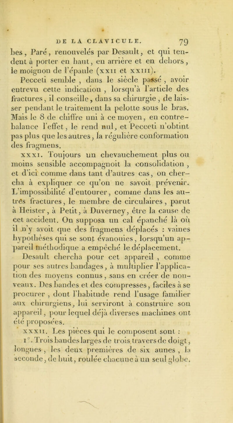 bes, Paré, renouvelés par Desault, et qui ten- dent à porter en liant, en arrière et en dehors, le moignon de l’épaule (xxn et xxm). Pecceli semble , dans le siècle passé , avoir entrevu cette indication , lorsqu’à l’article des fractures, il conseille, dans sa chirurgie , de lais- ser pendant le traitement la pelolte sous le bras. Mais le 8 de chiffre uni à ce moyen, en contre- balance l’effet, le rend nul, et Pecceti n’obtint pas plus que les autres, la régulière conformation des fragmens. xxxi. Toujours un chevauchement plus ou moins sensible accompagnoit la consolidation , et d’ici comme dans tant d’autres cas, on cher- cha à expliquer ce qu’on ne savoit prévenir. L’impossibilité d’entourer, comme dans les au- tres fractures, le membre de circulaires, parut à Heister, à Petit, à Duverney, être la cause de cet accident. On supposa un cal épanché là où il .n’y avoit que des fragmens déplacés : vaines hypothèses qui se sont évanouies, lorsqu’un ap- pareil méthodique a empêché le déplacement. Desault chercha pour cet appareil , comme pour ses autres bandages, à multiplier l’applica- tion des moyens connus, sans en créer de nou- veaux. Des bandes et des compresses, faciles à se procurer , dont l'habitude rend l’usage familier aux chirurgiens, lui serviront à construire son appareil, pour lequel déjà diverses machines ont été proposées. xxxii. Les pièces qui le composent sont : i°. Trois bandes larges de trois travers de doigt, longues , les deux premières de six aunes , la seconde, de huit, roulée chacune à un seul globe.