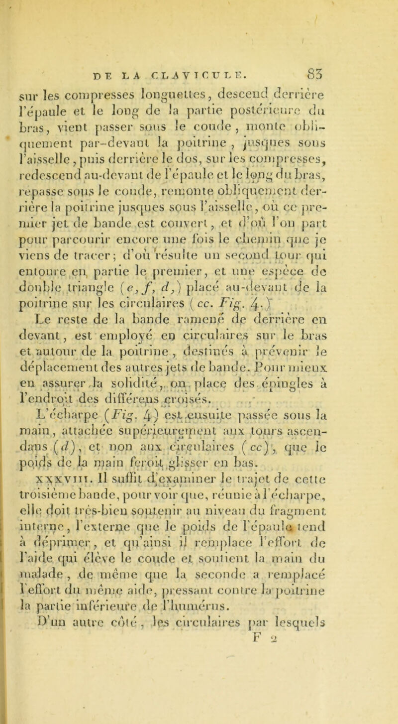sur les compresses longuettes, descend derrière l’épaule et le long de la partie postérieure du bras, vient passer sons le coude, monte obli- quement par-devant la poitrine , jusques sons l’aisselle , puis derrière le dos, sur les compresses, redescend au-devant de l’épaule et le long du bras, repasse sous Je coude, remonte obliquement der- rière la poitrine jusques sous l’aisselle, où ce pre- mier jet de bande est couvert, et d’où l’on part pour parcourir encore une lois le chemin que je viens de tracer; d’où résulte un second tour (pii entoure en, partie le premier, et une espèce de double triangle (e,f, d,) placé au-devant de la poitrine sur les circulaires ( cc. Fig. /j.-) Le reste de la bande ramené de derrière en devant, est employé en circulaires sur le bras et autour de la poitrine , destinés à prévenir le déplacement des autres jets de bande. Pour mieux en assurer .la solidité,. on place des. épingles à l’endrou des différents croisés. * ' • . . * •> à / L’écharpe (Fig. 4) est .ensuite passée sous la main, attachée supérieurement aux tours ascen- dans (d), et non aux circulaires (ce), que le poids de la main feroit glisser en bas. xx;xviiï. Il suffit d’examiner le trajet de cette troisième bande, pour voir (pie, réunie à 1 écharpe, elle doit très-bien soutenir au niveau du fragment interne, l’externe que le poids de fépaula tend à déprimer, et qu’ainsi il remplace l’effort de l’aide qui élève le coude et soutient la main du malade , de même que la seconde a remplacé l’effort du meme aide, pressant contre la poitrine la partie inférieure (le l'humérus. D’un autre coté, les circulaires par lesquels