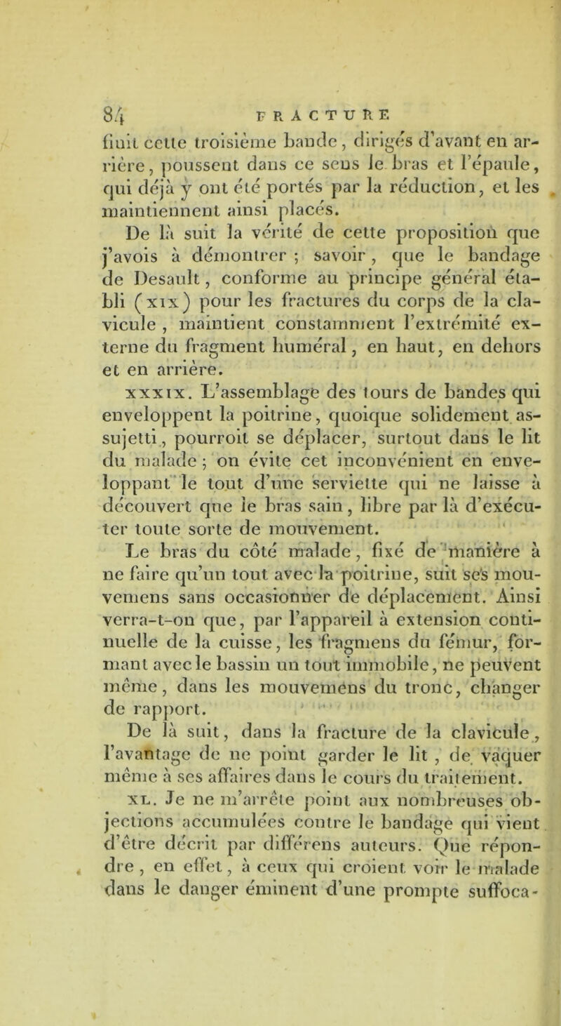 liait celle troisième bande, dirigés d’avant en ar- rière, poussent dans ce sens Je. bras et l’épaule, qui déjà y ont été portés par la réduction, et les . maintiennent ainsi placés. De là suit la vérité de cette proposition que j’avois à démontrer ; savoir, que le bandage de Desault, conforme au principe général éta- bli (xix) pour les fractures du corps de la cla- vicule , maintient constamment l’extrémité ex- terne du fragment huméral, en haut, en dehors et en arrière. xxxix. L’assemblage des lours de bandes qui enveloppent la poitrine, quoique solidement as- sujetti, pourroil se déplacer, surtout dans le lit du malade ; on évite cet inconvénient en enve- loppant le tout d’une serviette qui ne laisse à découvert que le bras sain, libre par là d’exécu- ter toute sorte de mouvement. Le bras du côté malade, fixé de manière à ne faire qu’un tout avec la poitrine, suit ses mou- vemens sans occasionner de déplacement. Ainsi verra-t-on que, par l’appareil à extension conti- nuelle de la cuisse, les fragmens du fémur, for- mant avec le bassin un tout immobile, ne peuvent même, dans les mouvemens du tronc, changer de rapport. De là suit, dans la fracture de la clavicule, l’avantage de ne point garder le lit , de vaquer même à ses affaires dans le cours du Irait erb eût. xl. Je ne m’arrête point aux nombreuses ob- jections accumulées contre le bandage qui vient d’être décrit par différëns auteurs. Que répon- dre , en effet, à ceux qui croient, voir le malade dans le danger éminent d’une prompte suffoca-