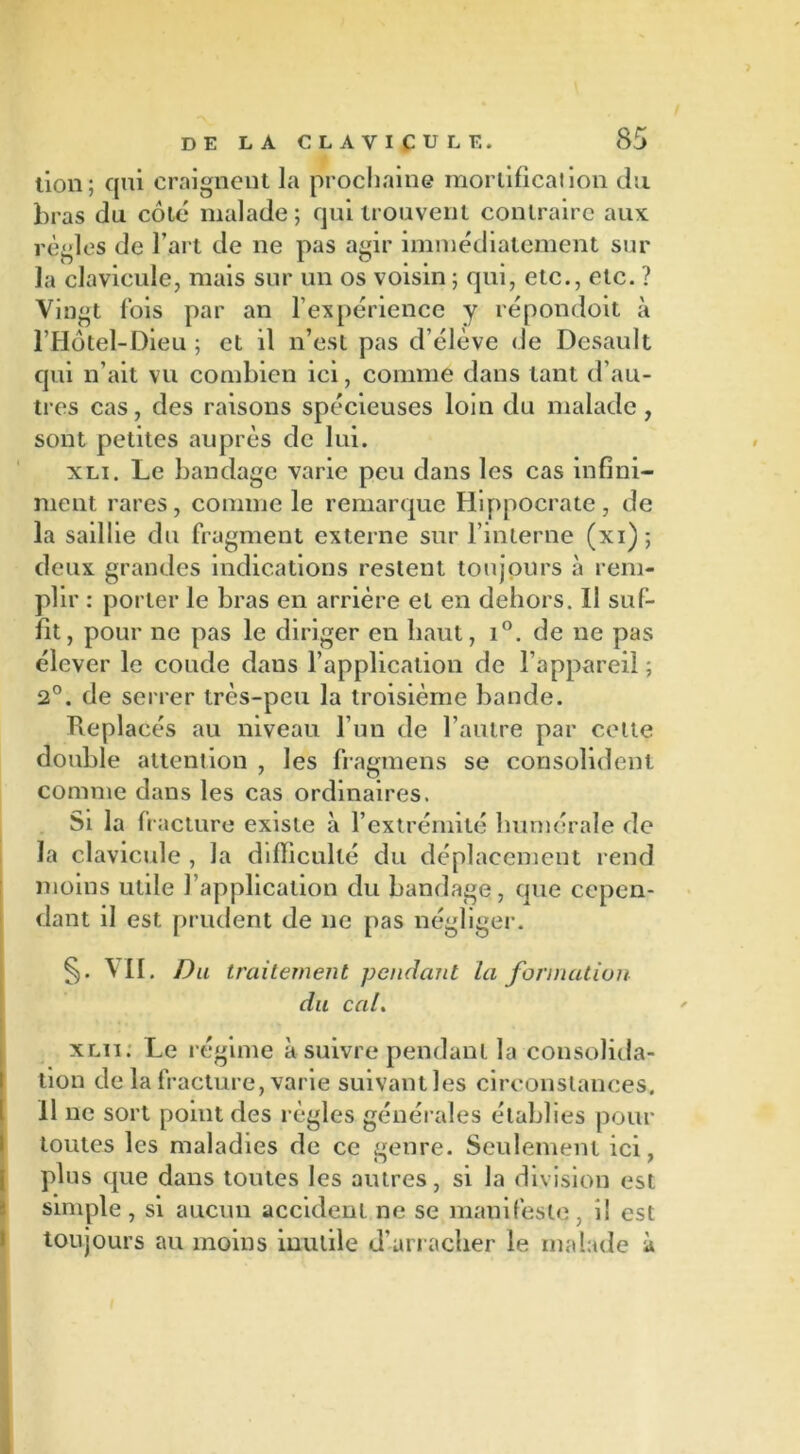 DE LA CLAVICULE. 85 tion; qui craigneut la prochaine mortification du bras du côte malade; qui trouvent contraire aux régies de l’art de ne pas agir immédiatement sur la clavicule, mais sur un os voisin ; qui, etc., etc. ? Vingt fois par an l’expérience y répondoit à l’Hôtel-Dieu ; et il n’est pas d’élève de Desault qui n’ait vu combien ici, comme dans tant d’au- tres cas, des raisons spécieuses loin du malade, sont petites auprès de lui. xli. Le bandage varie peu dans les cas infini- ment rares, comme le remarque Hippocrate, de la saillie du fragment externe sur l’interne (xi); deux grandes indications restent toujours à rem- plir : porter le bras en arrière et en dehors. Il suf- fit, pour ne pas le diriger en haut, i°. de ne pas élever le coude dans l’application de l’appareil ; 2°. de serrer très-peu la troisième bande. Replacés au niveau l’un de l’autre par cette double attention , les fragmens se consolident comme dans les cas ordinaires. Si la fracture existe à l’extrémité humérale de la clavicule , Ja difficulté du déplacement rend moins utile l’application du bandage, que cepen- dant il est prudent de ne pas négliger. §. VII. Du traitement pendant la formation du cal. xlii. Le régime à suivre pendant la consolida- tion de la fracture, varie suivant les circonstances, il ne sort point des règles générales établies pour toutes les maladies de ce genre. Seulement ici, plus que dans toutes les autres, si la division est simple , si aucun accident ne se manifeste , i! est toujours au moins inutile d'arracher le malade à