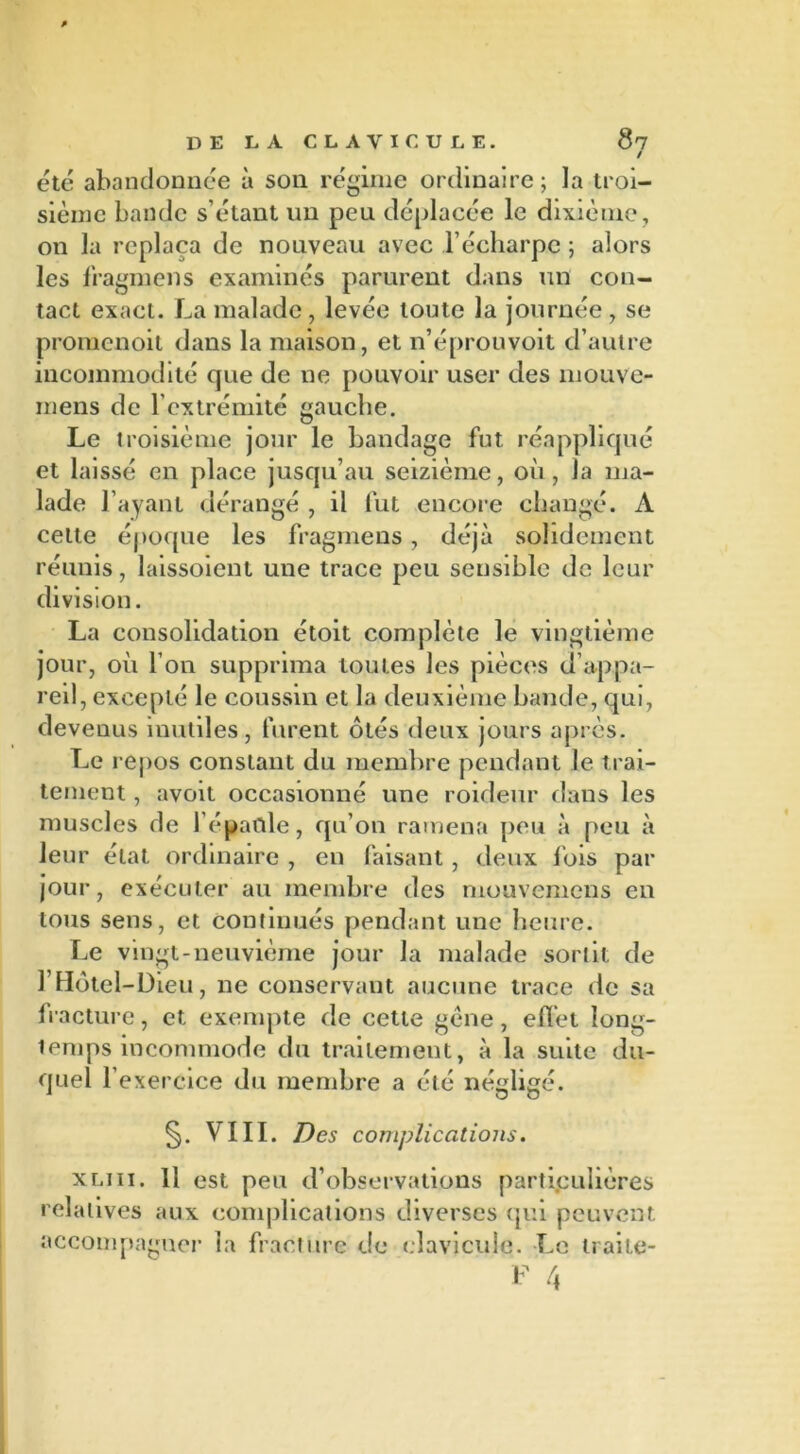 / etc abandonnée à son régime ordinaire ; la troi- sième bande s’étant un peu déplacée le dixième, 011 la replaça de nouveau avec l’écharpe ; alors les fragmens examinés parurent dans un con- tact exact. La malade , levée toute la journée , se promenoit dans la maison, et n’éprouvoit d’autre incommodité que de ne pouvoir user des mouve- inens de l’extrémité gauche. Le troisième jour le bandage fut réappliqué et laissé en place jusqu’au seizième, où, la ma- lade l’ayant dérangé , il fut encore changé. A cette époque les fragmens, déjà solidement réunis, laissoient une trace peu sensible de leur division. La consolidation étoit complète le vingtième jour, où l’on supprima toutes les pièces d’appa- reil, excepté le coussin et la deuxième bande, qui, devenus inutiles, furent ôtés deux jours après. Le repos constant du membre pendant le trai- tement , avoit occasionné une roideur dans les muscles de l'épaule, qu’on ramena peu à peu à leur état ordinaire , en faisant , deux lois par jour, exécuter au membre des mouvemens en tous sens, et continués pendant une heure. Le vingt-neuvième jour la malade sortit de l’Hôtel-Dieu, ne conservant aucune trace de sa fracture, et exempte de cette gène, effet long- temps incommode du traitement, à la suite du- quel l’exercice du membre a été négligé. §. VIII. Des complications. xliii. 11 est peu d’observations particulières relatives aux complications diverses qui peuvent accompagner la fracture de clavicule. Le traile-