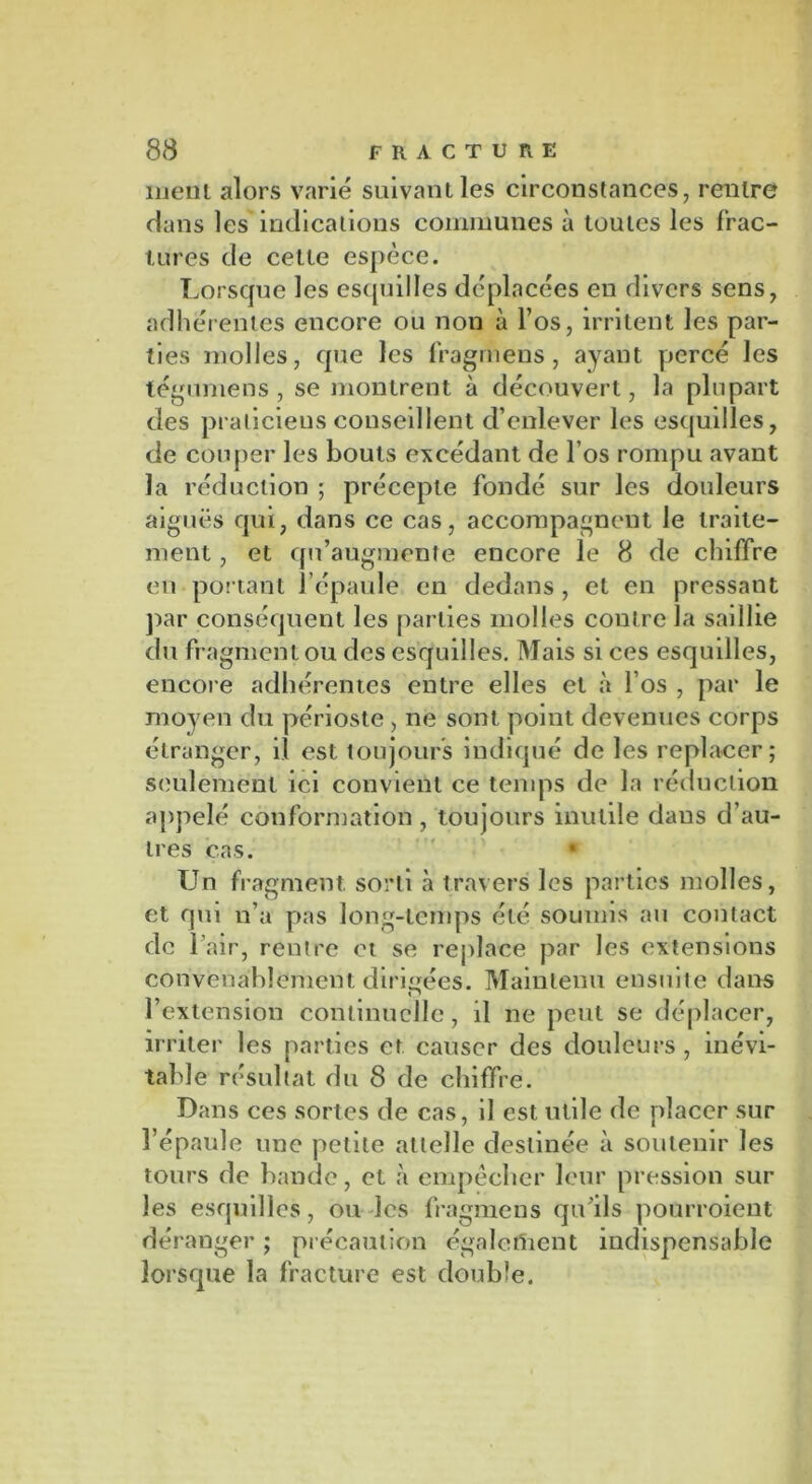 ment alors varié suivant les circonstances, rentre dans les indications communes à toutes les frac- tures de cette espèce. Lorsque les esquilles déplacées en divers sens, adhérentes encore ou non à l’os, irritent les par- ties molles, que les fragmens, ayant percé les légumens , se montrent à découvert, la plupart des praticiens conseillent d’enlever les esquilles, de couper les bouts excédant de l’os rompu avant la réduction ; précepte fondé sur les douleurs aiguës qui, dans ce cas, accompagnent le traite- ment , et qu’augmente encore le 8 de chiffre eu portant l’épaule en dedans, et en pressant par conséquent les parties molles contre la saillie du fragment ou des esquilles. Mais si ces esquilles, encore adhérentes entre elles et à l’os , par le moyen du périoste , ne sont point devenues corps étranger, il est toujours indiqué de les replacer; seulement ici convient ce temps de la réduction appelé conformation, toujours inutile dans d’au- tres cas. « Un fragment, sorti à travers les parties molles, et qui n’a pas long-temps été soumis au contact de 1 air, rentre et se replace par les extensions convenablement dirigées. Maintenu ensuite dans n l’extension continuelle, il ne peut se déplacer, irriter les parties et causer des douleurs , inévi- table résultat du 8 de chiffre. Dans ces sortes de cas, il est utile de placer sur l’épaule une petite attelle destinée à soutenir les tours de bande, et à empêcher leur pression sur les esquilles, ou les fragmens qu’ils pourroient déranger ; précaution également indispensable lorsque la fracture est double.