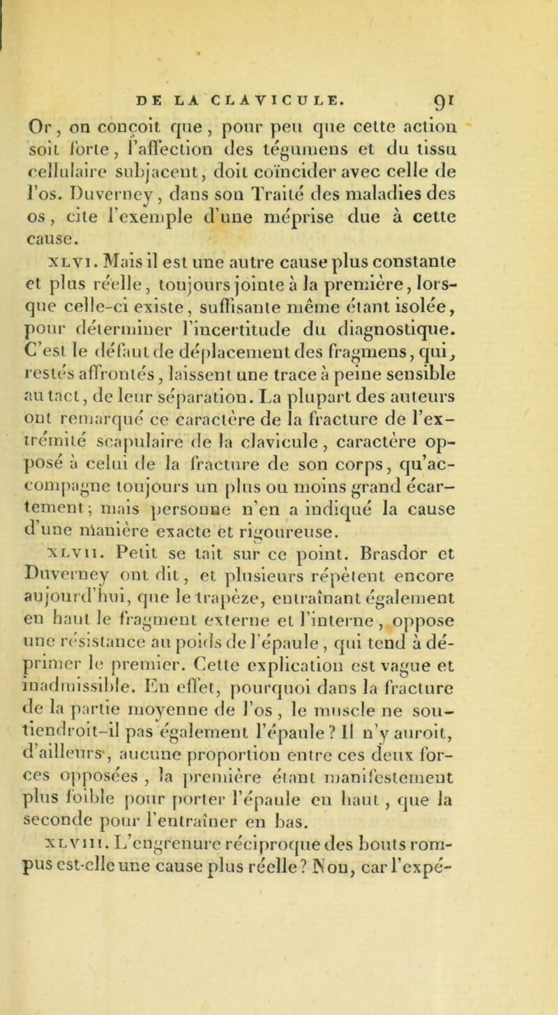 Or, on conçoit que, pour peu que celte action soit ibrie, l’affection des tégumens et du tissu cellulaire subjacent, doit coïncider avec celle de l’os. Duverney, dans son Traité des maladies des os, cite l’exemple d’une méprise due à cette cause. xlvi . Mais il est une autre cause plus constante et plus réelle, toujours jointe à la première, lors- que celle-ci existe, suffisante même étant isolée, pour déterminer l’incertitude du diagnostique. C’est le défaut de déplacement des fragmens, qui, restés affrontés, laissent une trace à peine sensible au tact, de leur séparation. La plupart des auteurs ont remarqué ce caractère de la fracture de l’ex- trémité scapulaire de la clavicule, caractère op- posé à celui de la fracture de son corps, qu’ac- compagne toujours un plus ou moins grand écar- tement ; mais personne n’en a indiqué la cause d une manière exacte et rigoureuse. XLvii. Petit se lait sur ce point. Brasdor et Duverney ont dit, et plusieurs répètent encore aujourd’hui, que le trapèze, entraînant également eu haut le fragment externe et l’interne, oppose une résistance au poids de l’épaule , qui tend à dé- primer le premier. Cette explication est vague et inadmissible. En eflet, pourquoi dans la fracture de la partie moyenne de l’os , le muscle ne sou- tiendroit-il pas également l’épaule? 11 n’y auroit, d ailleurs-, aucune proportion entre ces deux for- ces opposées , la première étant manifestement plus loible pour porter l’épaule en haut, que la seconde pour l’entraîner en bas. xlvii 1. L’cngrenure réciproque des bouts rom- pus est cllcune cause plus réelle? 3Non, car l’cxpé-