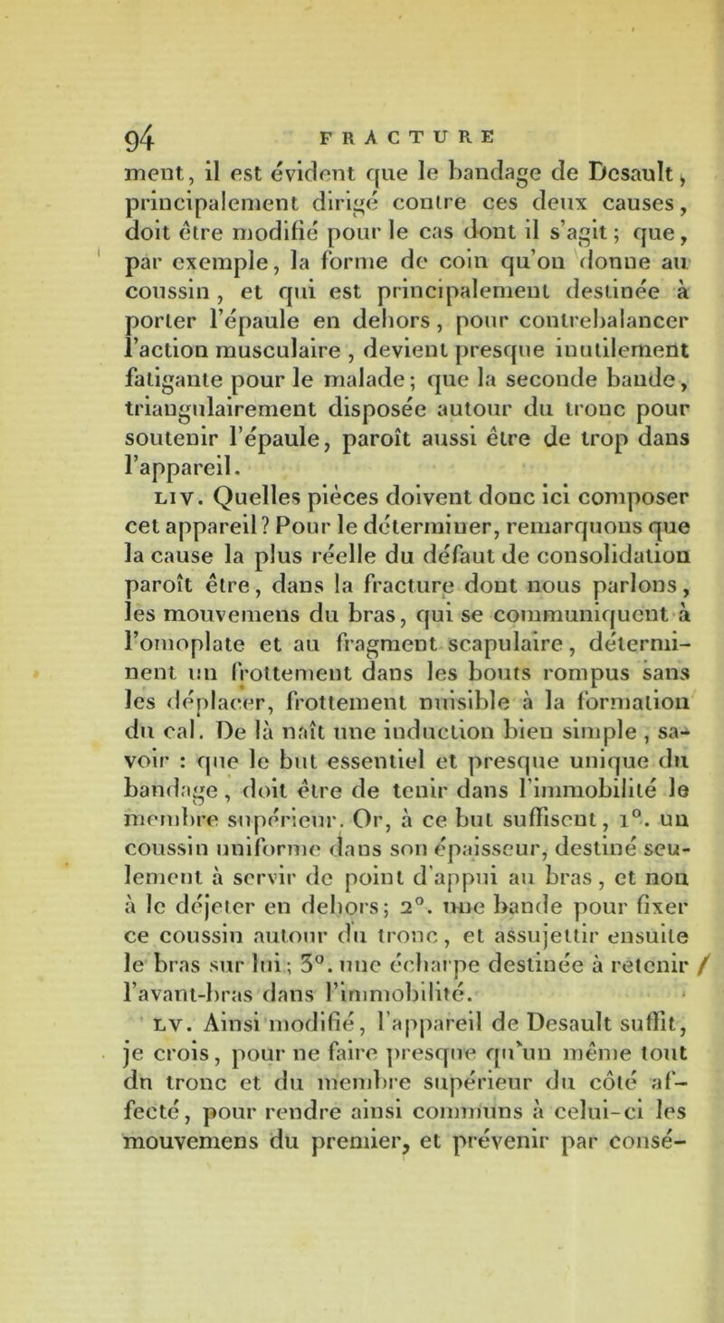 ment, il est évident que le bandage de Ücsault i principalement dirigé contre ces deux causes, doit être modifié pour le cas dont il s’agit; que, par exemple, la forme de coin qu’on donne au coussin , et qui est principalement destinée à porter l’épaule en dehors , pour contrebalancer l’action musculaire , devient presque inutilement fatigante pour le malade ; que la seconde bande, triangulairement disposée autour du tronc pour soutenir l’épaule, paroît aussi être de trop dans l’appareil. liv. Quelles pièces doivent donc ici composer cet appareil ? Pour le déterminer, remarquons que la cause la plus réelle du défaut de consolidation paroît être, dans la fracture dont nous parlons, les mouvemens du bras, qui se communiquent à l’omoplate et au fragment scapulaire, détermi- nent un frottement dans les bouts rompus sans les déplacer, frottement nuisible «à la formation du cal. De là naît une induction bien simple , sa- voir : que le but essentiel et presque unique du bandage, doit être de tenir dans l’immobilité le membre supérieur. Or, à ce but suffisent, i°. un coussin uniforme dans son épaisseur, destiné seu- lement à servir de point d'appui au bras, et non à le déjeter en dehors; 2°. une bande pour fixer ce coussin autour du tronc, et assujettir ensuite le bras sur lui; 3°. une écharpe destinée à retenir / l’avant-bras dans l’immobilité. lv. Ainsi modifié, l’appareil de Desault suffit, je crois, pour ne faire presque qu’un même tout dn tronc et du membre supérieur du côté af- fecté, pour rendre ainsi communs à celui-ci les mouvemens du premier, et prévenir par consé-