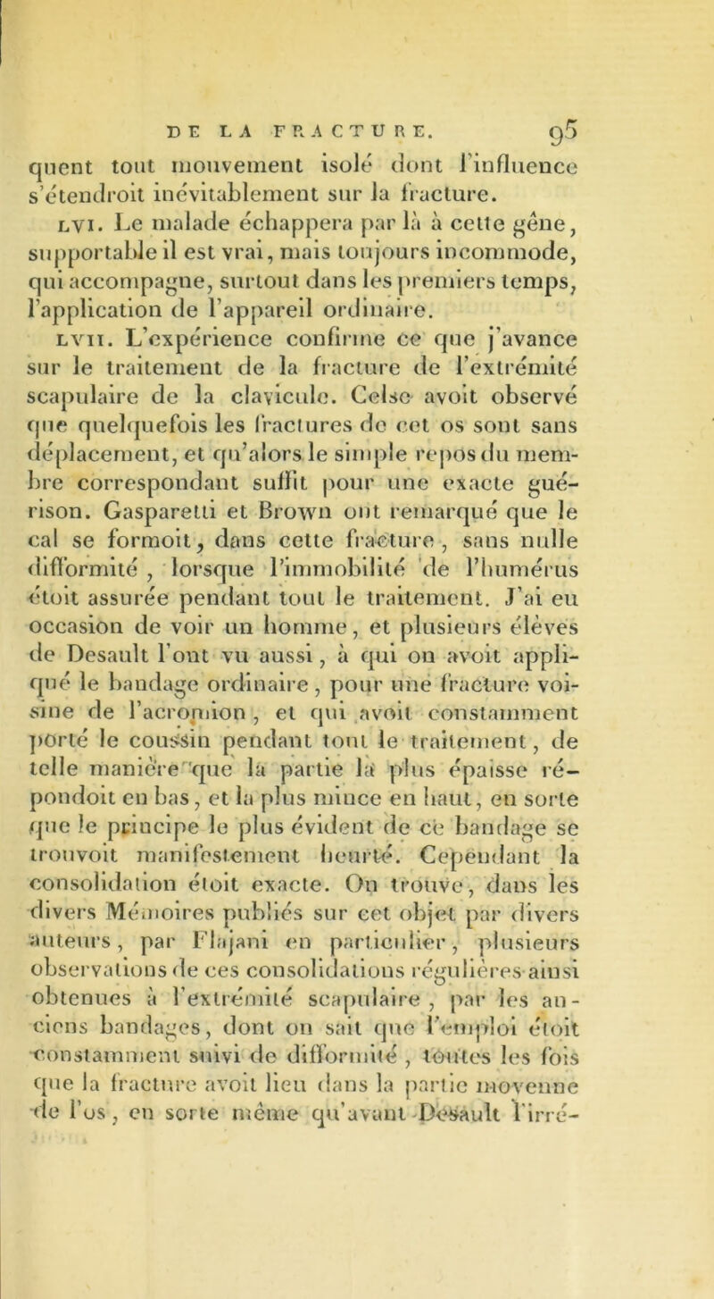 DE LA -FRACTURE. quent tout mouvement isolé dont l’influence s’étendroit inévitablement sur la fracture. lvi. Le malade échappera par là à celte gène, supportable il est vrai, mais toujours incommode, qui accompagne, surtout dans les premiers temps, l’application de l’appareil ordinaire. lv11. L’expérience confirme ce que j’avance sur le traitement de la fracture de l’extrémité scapulaire de la clavicule. Ceise avoit observé que quelquefois les fractures de cet os sont sans déplacement, et qu’aiors. le simple repos du mem- bre correspondant suffit pour une exacte gué- rison. Gasparetli et Brown ont remarqué que le cal se formoit, dans cette fracture , sans nulle difformité , lorsque l’immobilité de l’humérus étoit assurée pendant tout le traitement. J’ai eu occasion de voir un homme, et plusieurs élèves de Desault l’ont vu aussi, à qui on avoit appli- qué le bandage ordinaire, pour une fracture voi- sine de l’acromion , et qui avoit constamment porté le coussin pendant tout le traitement, de telle manière que la partie la' plus épaisse ré- pondoit eu bas, et la plus mince en haut, en sorte que le principe le plus évident de ce bandage se trouvoit manifestement heurté. Cependant la consolidation étoit exacte. On trouve, dans les divers Mémoires publiés sur cet objet par divers auteurs, par Flajant en particulier, plusieurs observations de ces consolidations régulières ainsi obtenues à l’extrémité scapulaire, par les an- ciens bandages, dont on sait que l'emploi étoit constamment suivi de difformité , toutes les fois que la fracture avoit lieu dans la partie moyenne -de l’os , en sorte même qu’avant Desault l irré-